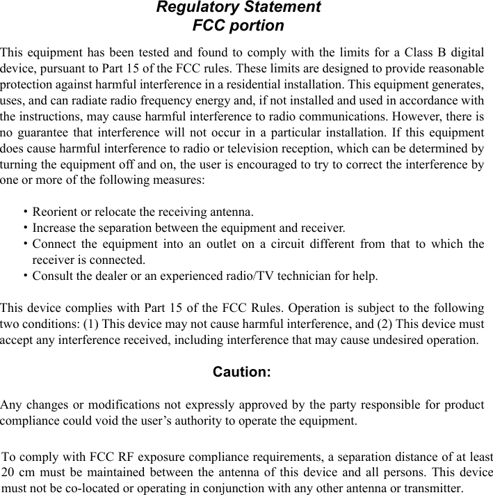 ivFCC portionThis equipment has been tested and found to comply with the limits for a Class B digitaldevice, pursuant to Part 15 of the FCC rules. These limits are designed to provide reasonableprotection against harmful interference in a residential installation. This equipment generates,uses, and can radiate radio frequency energy and, if not installed and used in accordance withthe instructions, may cause harmful interference to radio communications. However, there isno guarantee that interference will not occur in a particular installation. If this equipmentdoes cause harmful interference to radio or television reception, which can be determined byturning the equipment off and on, the user is encouraged to try to correct the interference byone or more of the following measures:・Reorient or relocate the receiving antenna.・Increase the separation between the equipment and receiver.・Connect the equipment into an outlet on a circuit different from that to which thereceiver is connected.・Consult the dealer or an experienced radio/TV technician for help.This device complies with Part 15 of the FCC Rules. Operation is subject to the followingtwo conditions: (1) This device may not cause harmful interference, and (2) This device mustaccept any interference received, including interference that may cause undesired operation.Caution:Any changes or modifications not expressly approved by the party responsible for productcompliance could void the user’s authority to operate the equipment.To comply with FCC RF exposure compliance requirements, this device must not be co-located or operating in conjunction with any other antenna or transmitter.Regulatory Statement FCC portion To comply with FCC RF exposure compliance requirements, a separation distance of at least 20 cm must be maintained between the antenna of this device and all persons. This device must not be co-located or operating in conjunction with any other antenna or transmitter. 