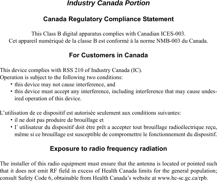 vIndustry Canada PortionCanada Regulatory Compliance StatementThis Class B digital apparatus complies with Canadian ICES-003.Cet appareil numériqué de la classe B est conformé à la norme NMB-003 du Canada.For Customers in CanadaThis device complies with RSS 210 of Industry Canada (IC).Operation is subject to the following two conditions:・this device may not cause interference, and・this device must accept any interference, including interference that may cause undes-ired operation of this device.L’utilisation de ce dispositif est autorisée seulement aux conditions suivantes:・il ne doit pas produire de brouillage et・I&apos;utilisateur du dispositif doit étre prêt a accepter tout brouillage radioélectrique reçu,même si ce brouillage est susceptible de compromettre le fonctionnement du dispositif.Exposure to radio frequency radiationThe installer of this radio equipment must ensure that the antenna is located or pointed suchthat it does not emit RF field in excess of Health Canada limits for the general population;consult Safety Code 6, obtainable from Health Canada’s website at www.hc-sc.gc.ca/rpb.