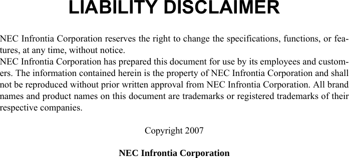 LIABILITY DISCLAIMERNEC Infrontia Corporation reserves the right to change the specifications, functions, or fea-tures, at any time, without notice.NEC Infrontia Corporation has prepared this document for use by its employees and custom-ers. The information contained herein is the property of NEC Infrontia Corporation and shallnot be reproduced without prior written approval from NEC Infrontia Corporation. All brandnames and product names on this document are trademarks or registered trademarks of theirrespective companies.Copyright 2007NEC Infrontia Corporation 