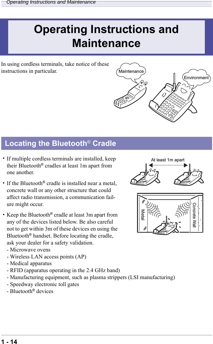 1 - 14Operating Instructions and MaintenanceIn using cordless terminals, take notice of theseinstructions in particular.・If multiple cordless terminals are installed, keep their Bluetooth® cradles at least 1m apart from one another.・If the Bluetooth® cradle is installed near a metal, concrete wall or any other structure that could affect radio transmission, a communication fail-ure might occur.・Keep the Bluetooth® cradle at least 3m apart from any of the devices listed below. Be also careful not to get within 3m of these devices en using the Bluetooth® handset. Before locating the cradle, ask your dealer for a safety validation.- Microwave ovens- Wireless LAN access points (AP)- Medical apparatus- RFID (apparatus operating in the 2.4 GHz band)- Manufacturing equipment, such as plasma strippers (LSI manufacturing)- Speedway electronic toll gates- Bluetooth® devicesOperating Instructions and MaintenanceLocating the Bluetooth® CradleMaintenanceEnvironmentAt least 1m apartMConcrete WallMetal