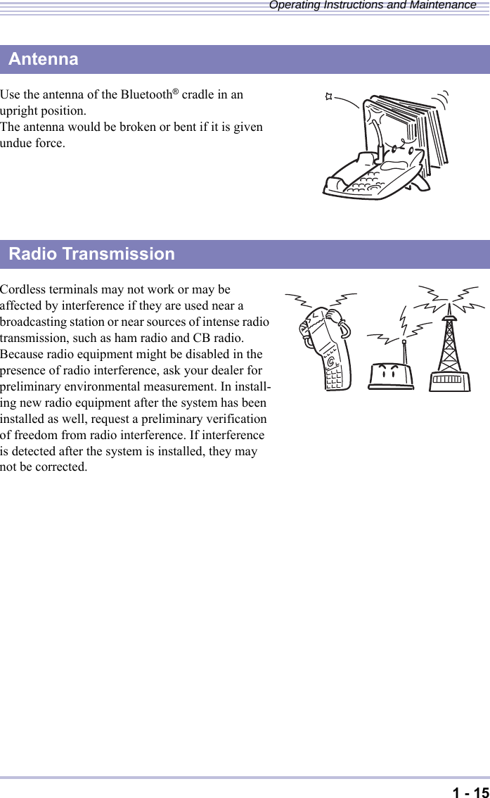 1 - 15Operating Instructions and MaintenanceUse the antenna of the Bluetooth® cradle in an upright position.The antenna would be broken or bent if it is given undue force.Cordless terminals may not work or may be affected by interference if they are used near a broadcasting station or near sources of intense radio transmission, such as ham radio and CB radio.Because radio equipment might be disabled in the presence of radio interference, ask your dealer for preliminary environmental measurement. In install-ing new radio equipment after the system has been installed as well, request a preliminary verification of freedom from radio interference. If interference is detected after the system is installed, they may not be corrected.・This product features built-in radio equipment that operates on the entire band of 2.4 to 2.4835 GHz. Bands in which mobile stations are identi-fied can be avoided. The product supports the FH-SS modulation method and an interfering dis-tance of 80m. It is labeled with a mark to desig-nate these characteristics as shown at right.AntennaRadio Transmission2.4  FH  8