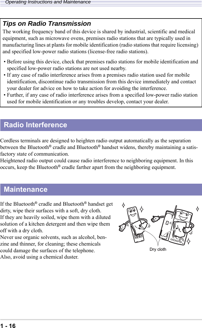 1 - 16Operating Instructions and MaintenanceCordless terminals are designed to heighten radio output automatically as the separation between the Bluetooth® cradle and Bluetooth® handset widens, thereby maintaining a satis-factory state of communication.Heightened radio output could cause radio interference to neighboring equipment. In this occurs, keep the Bluetooth® cradle farther apart from the neighboring equipment.If the Bluetooth® cradle and Bluetooth® handset getdirty, wipe their surfaces with a soft, dry cloth. If they are heavily soiled, wipe them with a diluted solution of a kitchen detergent and then wipe them off with a dry cloth.Never use organic solvents, such as alcohol, ben-zine and thinner, for cleaning; these chemicals could damage the surfaces of the telephone.Also, avoid using a chemical duster.Tips on Radio Transmission The working frequency band of this device is shared by industrial, scientific and medical equipment, such as microwave ovens, premises radio stations that are typically used in manufacturing lines at plants for mobile identification (radio stations that require licensing) and specified low-power radio stations (license-free radio stations).• Before using this device, check that premises radio stations for mobile identification and specified low-power radio stations are not used nearby.• If any case of radio interference arises from a premises radio station used for mobile identification, discontinue radio transmission from this device immediately and contact your dealer for advice on how to take action for avoiding the interference.• Further, if any case of radio interference arises from a specified low-power radio station used for mobile identification or any troubles develop, contact your dealer.Radio InterferenceMaintenanceDry cloth