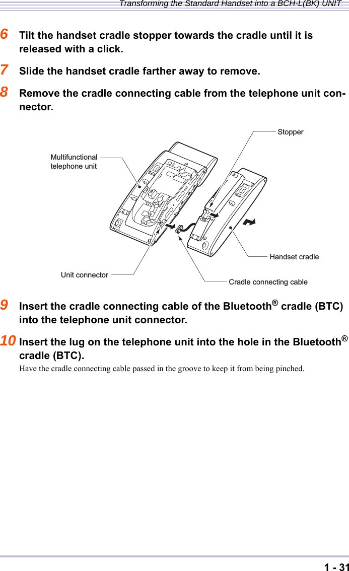 1 - 31Transforming the Standard Handset into a BCH-L(BK) UNIT6Tilt the handset cradle stopper towards the cradle until it is released with a click.7Slide the handset cradle farther away to remove.8Remove the cradle connecting cable from the telephone unit con-nector.9Insert the cradle connecting cable of the Bluetooth® cradle (BTC) into the telephone unit connector.10 Insert the lug on the telephone unit into the hole in the Bluetooth® cradle (BTC).Have the cradle connecting cable passed in the groove to keep it from being pinched.Multifunctional telephone unitHandset cradleUnit connectorCradle connecting cableStopper