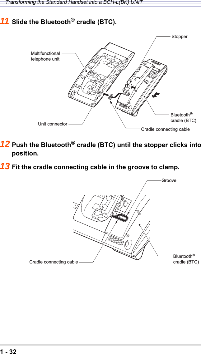 1 - 32Transforming the Standard Handset into a BCH-L(BK) UNIT11 Slide the Bluetooth® cradle (BTC).12 Push the Bluetooth® cradle (BTC) until the stopper clicks into position.13 Fit the cradle connecting cable in the groove to clamp.Multifunctionaltelephone unitBluetoothcradle (BTC)Unit connectorCradle connecting cableStopperRCradle connecting cableBluetoothcradle (BTC)RGroove