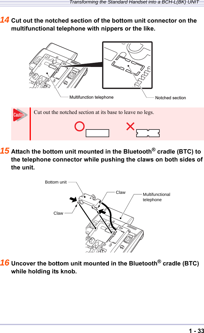 1 - 33Transforming the Standard Handset into a BCH-L(BK) UNIT14 Cut out the notched section of the bottom unit connector on the multifunctional telephone with nippers or the like.15 Attach the bottom unit mounted in the Bluetooth® cradle (BTC) to the telephone connector while pushing the claws on both sides of the unit.16 Uncover the bottom unit mounted in the Bluetooth® cradle (BTC) while holding its knob.Cut out the notched section at its base to leave no legs.Notched sectionMultifunction telephoneCautionMultifunctionaltelephoneBottom unitClawClaw