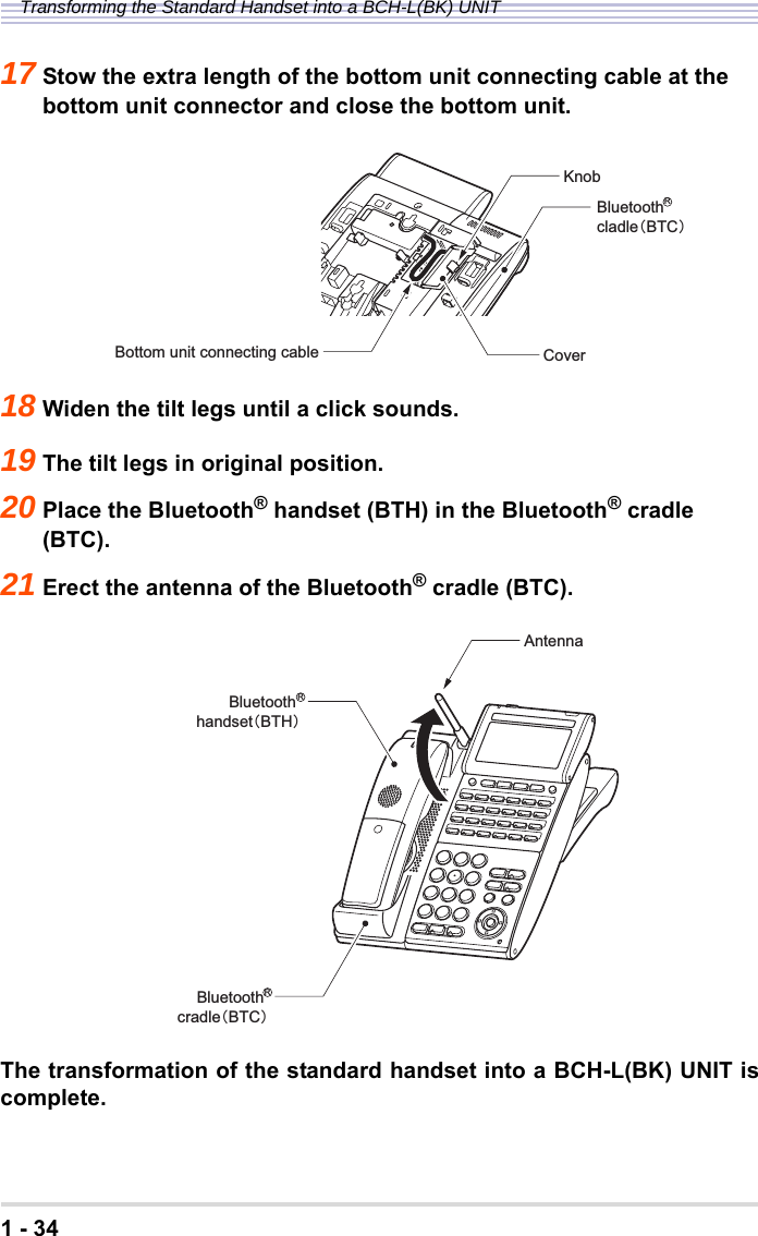 1 - 34Transforming the Standard Handset into a BCH-L(BK) UNIT17 Stow the extra length of the bottom unit connecting cable at the bottom unit connector and close the bottom unit.18 Widen the tilt legs until a click sounds.19 The tilt legs in original position.20 Place the Bluetooth® handset (BTH) in the Bluetooth® cradle (BTC).21 Erect the antenna of the Bluetooth® cradle (BTC).The transformation of the standard handset into a BCH-L(BK) UNIT iscomplete.CoverKnobBottom unit connecting cableBluetoothcladle㧔BTC㧕RAntennaBluetooth handset㧔BTH㧕RBluetooth cradle㧔BTC㧕R