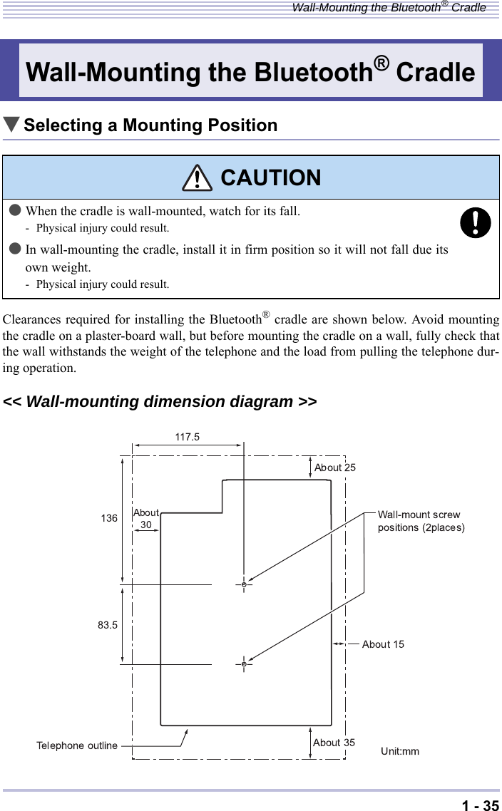 1 - 35Wall-Mounting the Bluetooth® Cradle▼Selecting a Mounting PositionClearances required for installing the Bluetooth® cradle are shown below. Avoid mountingthe cradle on a plaster-board wall, but before mounting the cradle on a wall, fully check thatthe wall withstands the weight of the telephone and the load from pulling the telephone dur-ing operation.&lt;&lt; Wall-mounting dimension diagram &gt;&gt;Wall-Mounting the Bluetooth® Cradle CAUTION●When the cradle is wall-mounted, watch for its fall.- Physical injury could result.●In wall-mounting the cradle, install it in firm position so it will not fall due itsown weight.- Physical injury could result.