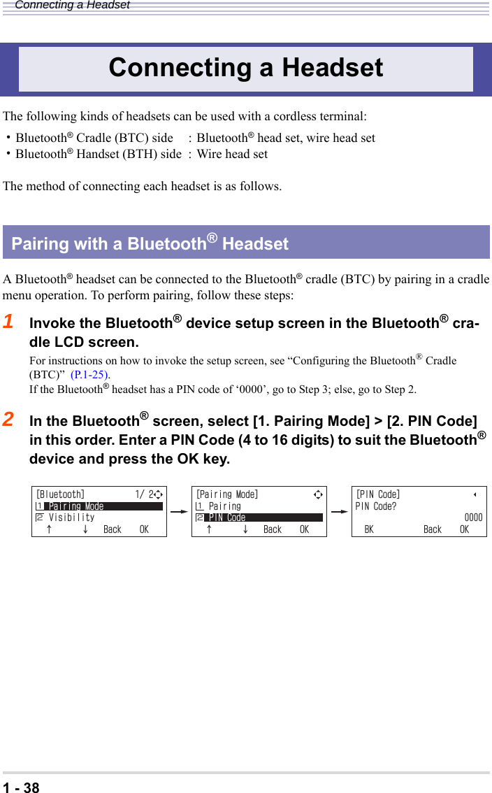1 - 38Connecting a HeadsetThe following kinds of headsets can be used with a cordless terminal:・Bluetooth® Cradle (BTC) side : Bluetooth® head set, wire head set・Bluetooth® Handset (BTH) side : Wire head setThe method of connecting each headset is as follows.A Bluetooth® headset can be connected to the Bluetooth® cradle (BTC) by pairing in a cradlemenu operation. To perform pairing, follow these steps:1Invoke the Bluetooth® device setup screen in the Bluetooth® cra-dle LCD screen.For instructions on how to invoke the setup screen, see “Configuring the Bluetooth® Cradle (BTC)”  (P.1-25).If the Bluetooth® headset has a PIN code of ‘0000’, go to Step 3; else, go to Step 2.2In the Bluetooth® screen, select [1. Pairing Mode] &gt; [2. PIN Code] in this order. Enter a PIN Code (4 to 16 digits) to suit the Bluetooth® device and press the OK key.Connecting a HeadsetPairing with a Bluetooth® Headset=$NWGVQQVJ?2CKTKPI/QFG8KUKDKNKV[ĉĊ$CEM1-Ĵĵ=2CKTKPI/QFG?2CKTKPI2+0%QFGĉĊ$CEM1-Ĵĵ=2+0%QFG?2+0%QFG!$-$CEM1-Ĵĵ