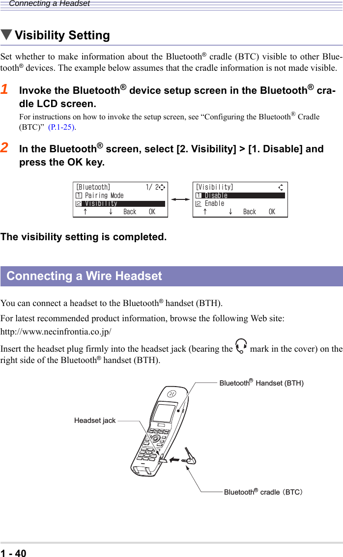 1 - 40Connecting a Headset▼Visibility SettingSet whether to make information about the Bluetooth® cradle (BTC) visible to other Blue-tooth® devices. The example below assumes that the cradle information is not made visible.1Invoke the Bluetooth® device setup screen in the Bluetooth® cra-dle LCD screen.For instructions on how to invoke the setup screen, see “Configuring the Bluetooth® Cradle (BTC)”  (P.1-25).2In the Bluetooth® screen, select [2. Visibility] &gt; [1. Disable] and press the OK key.The visibility setting is completed.You can connect a headset to the Bluetooth® handset (BTH). For latest recommended product information, browse the following Web site:http://www.necinfrontia.co.jp/Insert the headset plug firmly into the headset jack (bearing the mark in the cover) on theright side of the Bluetooth® handset (BTH).Connecting a Wire Headset=$NWGVQQVJ?2CKTKPI/QFG8KUKDKNKV[ĉĊ$CEM1-Ĵĵ=8KUKDKNKV[?&amp;KUCDNG&apos;PCDNGĉĊ$CEM1-ĴĵĴĵBluetooth   Handset (BTH)Headset jackBluetooth   cradle 㧔BTC㧕RR