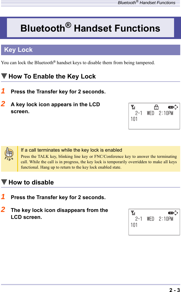 2 - 3Bluetooth® Handset FunctionsYou can lock the Bluetooth® handset keys to disable them from being tampered.▼How To Enable the Key Lock1Press the Transfer key for 2 seconds.2A key lock icon appears in the LCD screen.▼How to disable1Press the Transfer key for 2 seconds.2The key lock icon disappears from the LCD screen.Bluetooth® Handset FunctionsKey LockIf a call terminates while the key lock is enabledPress the TALK key, blinking line key or FNC/Conference key to answer the terminatingcall. While the call is in progress, the key lock is temporarily overridden to make all keysfunctional. Hang up to return to the key lock enabled state.9&apos;&amp;2/LTips9&apos;&amp;2/