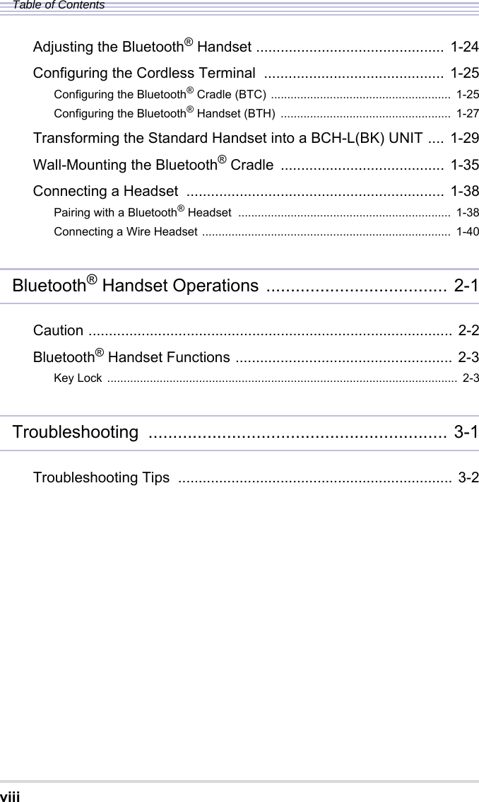 viiiTable of ContentsAdjusting the Bluetooth® Handset .............................................. 1-24Configuring the Cordless Terminal  ............................................ 1-25Configuring the Bluetooth® Cradle (BTC) .......................................................  1-25Configuring the Bluetooth® Handset (BTH)  ....................................................  1-27Transforming the Standard Handset into a BCH-L(BK) UNIT .... 1-29Wall-Mounting the Bluetooth® Cradle  ........................................ 1-35Connecting a Headset  ............................................................... 1-38Pairing with a Bluetooth® Headset  .................................................................  1-38Connecting a Wire Headset ............................................................................ 1-40Bluetooth® Handset Operations ..................................... 2-1Caution ......................................................................................... 2-2Bluetooth® Handset Functions ..................................................... 2-3Key Lock ...........................................................................................................  2-3Troubleshooting ............................................................. 3-1Troubleshooting Tips  ................................................................... 3-2