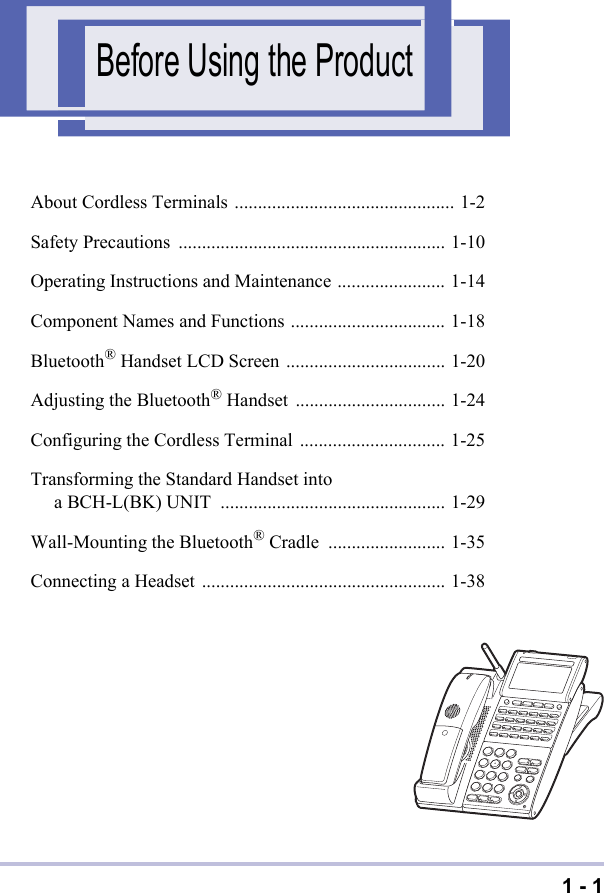 1 - 1Before Using the ProductAbout Cordless Terminals ............................................... 1-2Safety Precautions ......................................................... 1-10Operating Instructions and Maintenance ....................... 1-14Component Names and Functions ................................. 1-18Bluetooth® Handset LCD Screen .................................. 1-20Adjusting the Bluetooth® Handset ................................ 1-24Configuring the Cordless Terminal ............................... 1-25Transforming the Standard Handset into a BCH-L(BK) UNIT  ................................................ 1-29Wall-Mounting the Bluetooth® Cradle  ......................... 1-35Connecting a Headset .................................................... 1-38