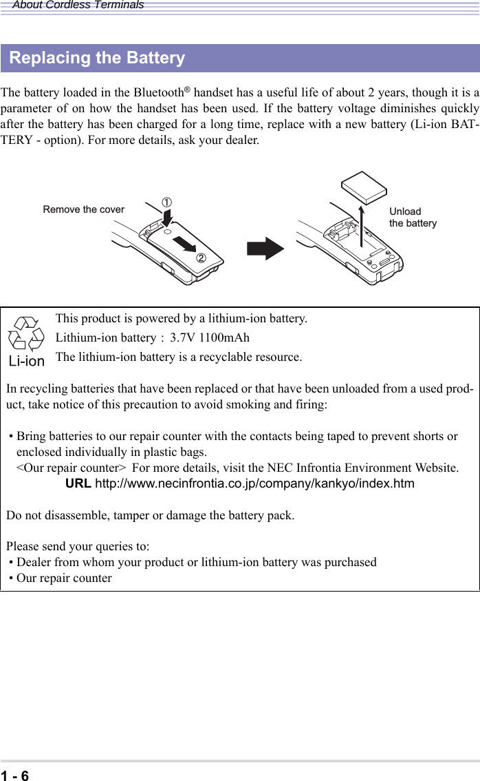 1 - 6About Cordless TerminalsThe battery loaded in the Bluetooth® handset has a useful life of about 2 years, though it is aparameter of on how the handset has been used. If the battery voltage diminishes quicklyafter the battery has been charged for a long time, replace with a new battery (Li-ion BAT-TERY - option). For more details, ask your dealer.Replacing the BatteryThis product is powered by a lithium-ion battery.Lithium-ion battery : 3.7V 1100mAhThe lithium-ion battery is a recyclable resource.In recycling batteries that have been replaced or that have been unloaded from a used prod-uct, take notice of this precaution to avoid smoking and firing:• Bring batteries to our repair counter with the contacts being taped to prevent shorts or enclosed individually in plastic bags.&lt;Our repair counter&gt; For more details, visit the NEC Infrontia Environment Website.URL http://www.necinfrontia.co.jp/company/kankyo/index.htmDo not disassemble, tamper or damage the battery pack.Please send your queries to:• Dealer from whom your product or lithium-ion battery was purchased• Our repair counterUnloadthe batteryRemove the coverԙԘ