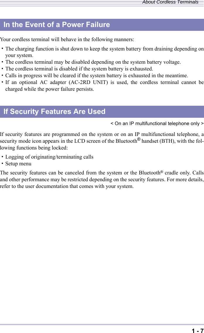 1 - 7About Cordless TerminalsYour cordless terminal will behave in the following manners:・The charging function is shut down to keep the system battery from draining depending onyour system.・The cordless terminal may be disabled depending on the system battery voltage.・The cordless terminal is disabled if the system battery is exhausted.・Calls in progress will be cleared if the system battery is exhausted in the meantime.・If an optional AC adapter (AC-2RD UNIT) is used, the cordless terminal cannot becharged while the power failure persists.&lt; On an IP multifunctional telephone only &gt;If security features are programmed on the system or on an IP multifunctional telephone, asecurity mode icon appears in the LCD screen of the Bluetooth® handset (BTH), with the fol-lowing functions being locked:・Logging of originating/terminating calls・Setup menuThe security features can be canceled from the system or the Bluetooth® cradle only. Callsand other performance may be restricted depending on the security features. For more details,refer to the user documentation that comes with your system.In the Event of a Power FailureIf Security Features Are Used