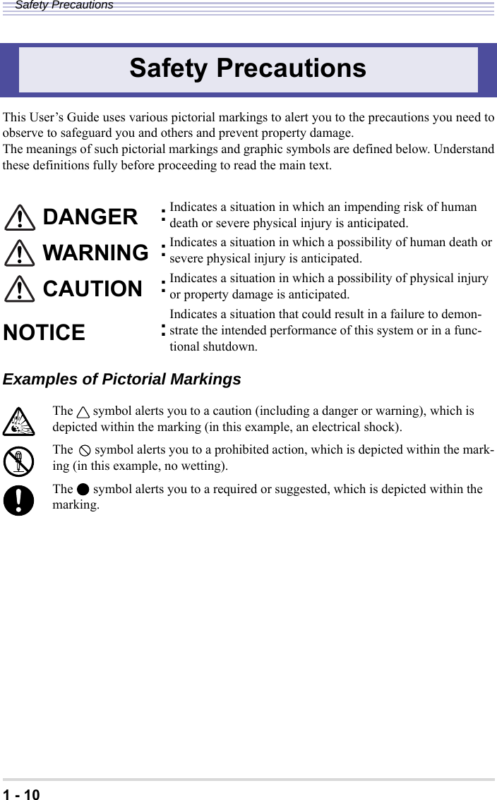 1 - 10Safety PrecautionsThis User’s Guide uses various pictorial markings to alert you to the precautions you need toobserve to safeguard you and others and prevent property damage.The meanings of such pictorial markings and graphic symbols are defined below. Understandthese definitions fully before proceeding to read the main text.Examples of Pictorial MarkingsSafety Precautions DANGER :Indicates a situation in which an impending risk of human death or severe physical injury is anticipated. WARNING :Indicates a situation in which a possibility of human death or severe physical injury is anticipated. CAUTION :Indicates a situation in which a possibility of physical injury or property damage is anticipated.NOTICE :Indicates a situation that could result in a failure to demon-strate the intended performance of this system or in a func-tional shutdown.The symbol alerts you to a caution (including a danger or warning), which is depicted within the marking (in this example, an electrical shock).The symbol alerts you to a prohibited action, which is depicted within the mark-ing (in this example, no wetting).The symbol alerts you to a required or suggested, which is depicted within the marking.