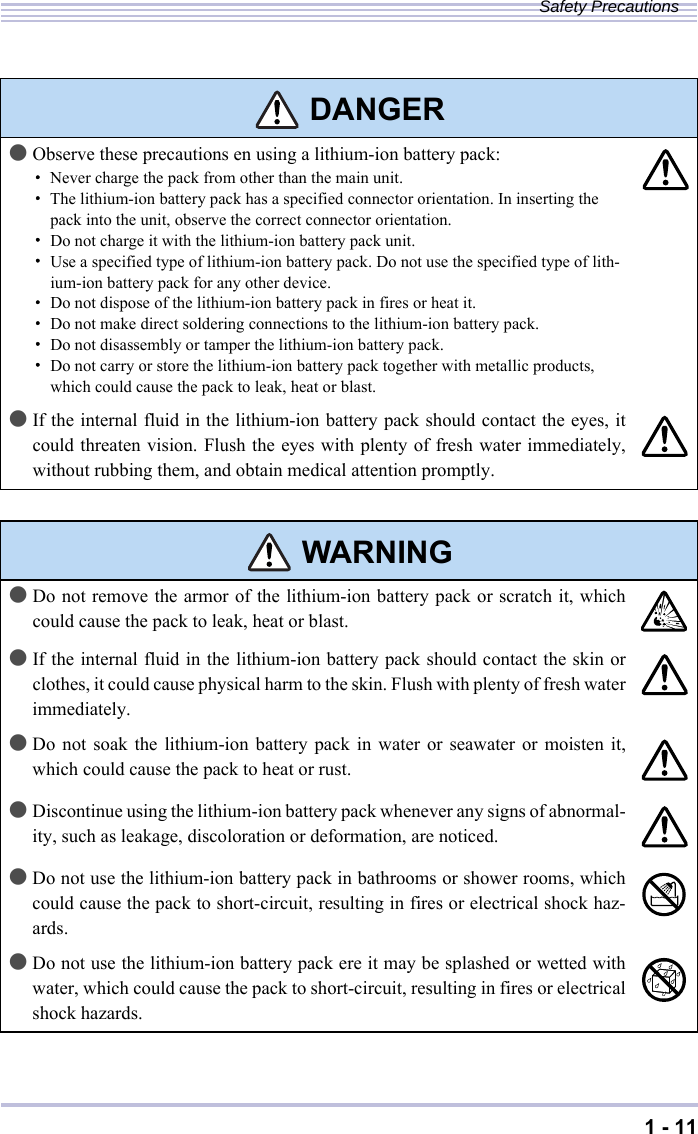 1 - 11Safety Precautions DANGER●Observe these precautions en using a lithium-ion battery pack:・Never charge the pack from other than the main unit.・The lithium-ion battery pack has a specified connector orientation. In inserting the pack into the unit, observe the correct connector orientation.・Do not charge it with the lithium-ion battery pack unit.・Use a specified type of lithium-ion battery pack. Do not use the specified type of lith-ium-ion battery pack for any other device.・Do not dispose of the lithium-ion battery pack in fires or heat it.・Do not make direct soldering connections to the lithium-ion battery pack.・Do not disassembly or tamper the lithium-ion battery pack.・Do not carry or store the lithium-ion battery pack together with metallic products, which could cause the pack to leak, heat or blast.●If the internal fluid in the lithium-ion battery pack should contact the eyes, itcould threaten vision. Flush the eyes with plenty of fresh water immediately,without rubbing them, and obtain medical attention promptly. WARNING●Do not remove the armor of the lithium-ion battery pack or scratch it, whichcould cause the pack to leak, heat or blast.●If the internal fluid in the lithium-ion battery pack should contact the skin orclothes, it could cause physical harm to the skin. Flush with plenty of fresh waterimmediately.●Do not soak the lithium-ion battery pack in water or seawater or moisten it,which could cause the pack to heat or rust.●Discontinue using the lithium-ion battery pack whenever any signs of abnormal-ity, such as leakage, discoloration or deformation, are noticed.●Do not use the lithium-ion battery pack in bathrooms or shower rooms, whichcould cause the pack to short-circuit, resulting in fires or electrical shock haz-ards. ●Do not use the lithium-ion battery pack ere it may be splashed or wetted withwater, which could cause the pack to short-circuit, resulting in fires or electricalshock hazards. 