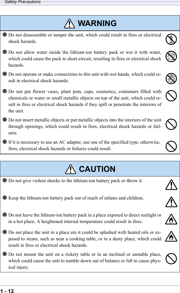 1 - 12Safety Precautions●Do not disassemble or tamper the unit, which could result in fires or electricalshock hazards.●Do not allow water inside the lithium-ion battery pack or wet it with water,which could cause the pack to short-circuit, resulting in fires or electrical shockhazards.●Do not operate or make connections to this unit with wet hands, which could re-sult in electrical shock hazards.●Do not put flower vases, plant pots, cups, cosmetics, containers filled withchemicals or water or small metallic objects on top of the unit, which could re-sult in fires or electrical shock hazards if they spill or penetrate the interiors ofthe unit.●Do not insert metallic objects or put metallic objects into the interiors of the unitthrough openings, which could result in fires, electrical shock hazards or fail-ures.●If it is necessary to use an AC adapter, use one of the specified type; otherwise, fires, electrical shock hazards or failures could result. CAUTION●Do not give violent shocks to the lithium-ion battery pack or throw it.●Keep the lithium-ion battery pack out of reach of infants and children.●Do not leave the lithium-ion battery pack in a place exposed to direct sunlight orin a hot place. A heightened internal temperature could result in fires.●Do not place the unit in a place ere it could be splashed with heated oils or ex-posed to steam, such as near a cooking table, or in a dusty place, which couldresult in fires or electrical shock hazards. ●Do not mount the unit on a rickety table or in an inclined or unstable place,which could cause the unit to tumble down out of balance or fall to cause phys-ical injury. WARNING