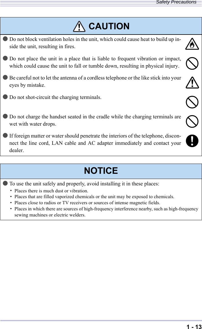 1 - 13Safety Precautions●Do not block ventilation holes in the unit, which could cause heat to build up in-side the unit, resulting in fires.●Do not place the unit in a place that is liable to frequent vibration or impact,which could cause the unit to fall or tumble down, resulting in physical injury.●Be careful not to let the antenna of a cordless telephone or the like stick into youreyes by mistake.●Do not shot-circuit the charging terminals.●Do not charge the handset seated in the cradle while the charging terminals arewet with water drops.●If foreign matter or water should penetrate the interiors of the telephone, discon-nect the line cord, LAN cable and AC adapter immediately and contact yourdealer.NOTICE●To use the unit safely and properly, avoid installing it in these places:・Places there is much dust or vibration.・Places that are filled vaporized chemicals or the unit may be exposed to chemicals.・Places close to radios or TV receivers or sources of intense magnetic fields.・Places in which there are sources of high-frequency interference nearby, such as high-frequency sewing machines or electric welders. CAUTION