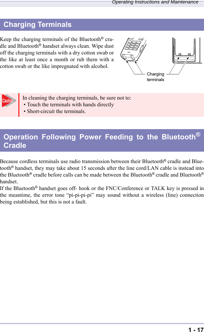 1 - 17Operating Instructions and MaintenanceKeep the charging terminals of the Bluetooth® cra-dle and Bluetooth® handset always clean. Wipe dustoff the charging terminals with a dry cotton swab orthe like at least once a month or rub them with acotton swab or the like impregnated with alcohol.Because cordless terminals use radio transmission between their Bluetooth® cradle and Blue-tooth® handset, they may take about 15 seconds after the line cord/LAN cable is instead intothe Bluetooth® cradle before calls can be made between the Bluetooth® cradle and Bluetooth®handset.If the Bluetooth® handset goes off- hook or the FNC/Conference or TALK key is pressed inthe meantime, the error tone “pi-pi-pi-pi” may sound without a wireless (line) connectionbeing established, but this is not a fault.Charging TerminalsIn cleaning the charging terminals, be sure not to:• Touch the terminals with hands directly• Short-circuit the terminals.Operation Following Power Feeding to the Bluetooth®CradleChargingterminalsCaution