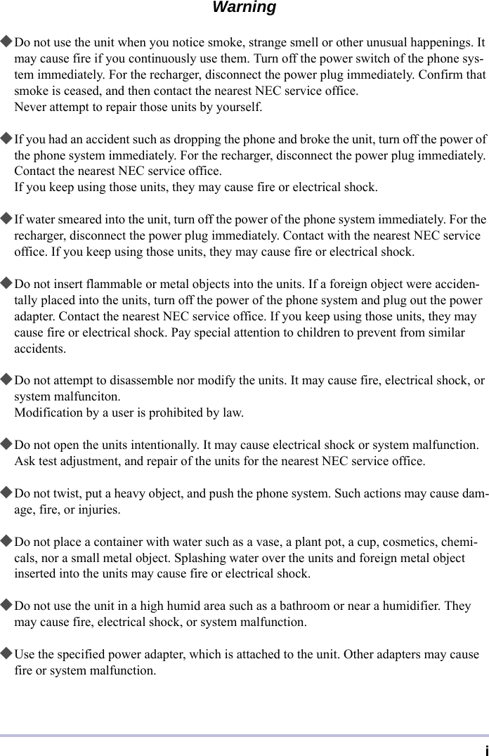 iWarning◆Do not use the unit when you notice smoke, strange smell or other unusual happenings. It may cause fire if you continuously use them. Turn off the power switch of the phone sys-tem immediately. For the recharger, disconnect the power plug immediately. Confirm that smoke is ceased, and then contact the nearest NEC service office.Never attempt to repair those units by yourself.◆If you had an accident such as dropping the phone and broke the unit, turn off the power of the phone system immediately. For the recharger, disconnect the power plug immediately. Contact the nearest NEC service office.If you keep using those units, they may cause fire or electrical shock.◆If water smeared into the unit, turn off the power of the phone system immediately. For the recharger, disconnect the power plug immediately. Contact with the nearest NEC service office. If you keep using those units, they may cause fire or electrical shock.◆Do not insert flammable or metal objects into the units. If a foreign object were acciden-tally placed into the units, turn off the power of the phone system and plug out the power adapter. Contact the nearest NEC service office. If you keep using those units, they may cause fire or electrical shock. Pay special attention to children to prevent from similar accidents.◆Do not attempt to disassemble nor modify the units. It may cause fire, electrical shock, or system malfunciton.Modification by a user is prohibited by law.◆Do not open the units intentionally. It may cause electrical shock or system malfunction. Ask test adjustment, and repair of the units for the nearest NEC service office.◆Do not twist, put a heavy object, and push the phone system. Such actions may cause dam-age, fire, or injuries.◆Do not place a container with water such as a vase, a plant pot, a cup, cosmetics, chemi-cals, nor a small metal object. Splashing water over the units and foreign metal object inserted into the units may cause fire or electrical shock.◆Do not use the unit in a high humid area such as a bathroom or near a humidifier. They may cause fire, electrical shock, or system malfunction.◆Use the specified power adapter, which is attached to the unit. Other adapters may cause fire or system malfunction.