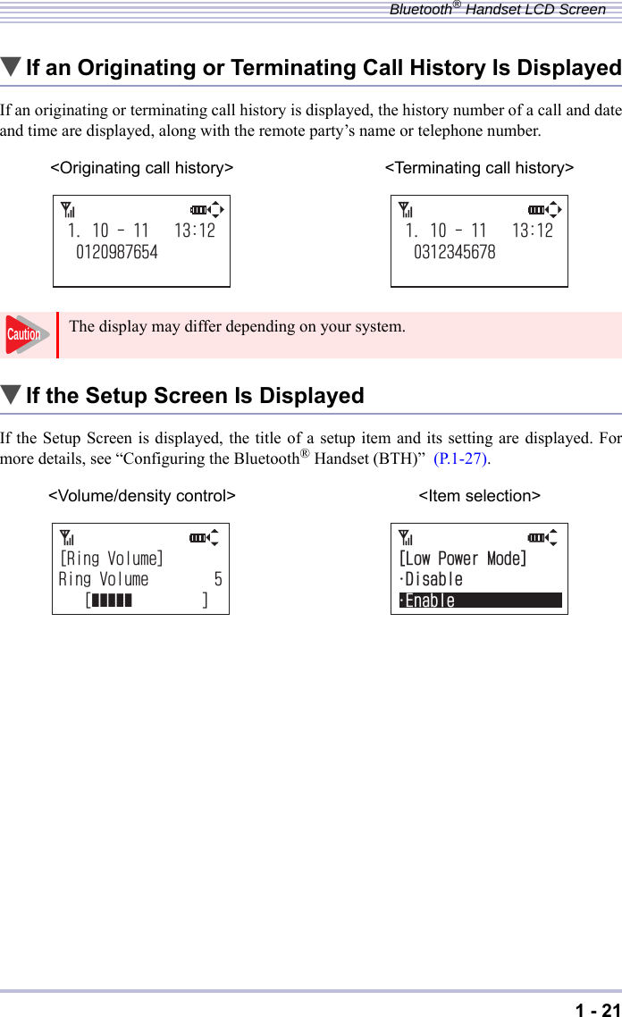 1 - 21Bluetooth® Handset LCD Screen▼If an Originating or Terminating Call History Is DisplayedIf an originating or terminating call history is displayed, the history number of a call and dateand time are displayed, along with the remote party’s name or telephone number.▼If the Setup Screen Is DisplayedIf the Setup Screen is displayed, the title of a setup item and its setting are displayed. Formore details, see “Configuring the Bluetooth® Handset (BTH)”  (P.1-27). &lt;Originating call history&gt; &lt;Terminating call history&gt;The display may differ depending on your system.&lt;Volume/density control&gt; &lt;Item selection&gt;Caution=4KPI8QNWOG?4KPI8QNWOG=ĀĀĀĀĀ?=.QY2QYGT/QFG?e&amp;KUCDNGe&apos;PCDNG