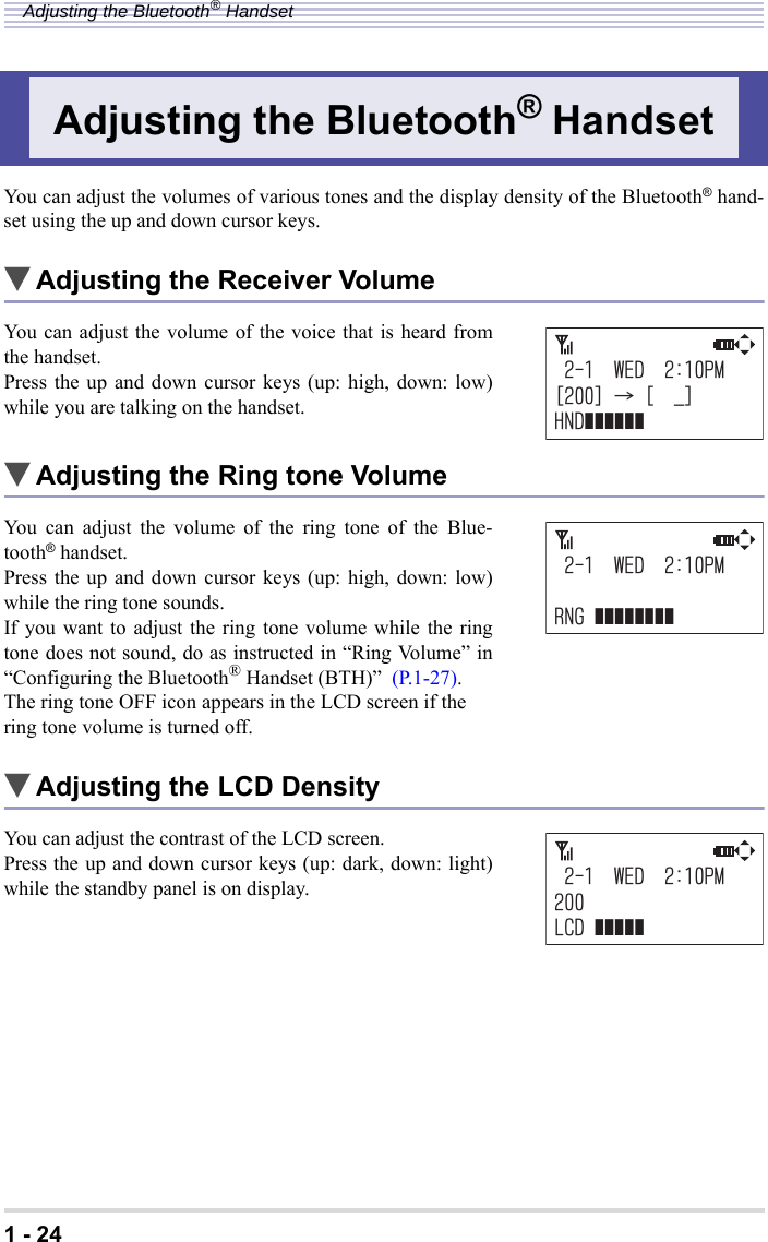 1 - 24Adjusting the Bluetooth® HandsetYou can adjust the volumes of various tones and the display density of the Bluetooth® hand-set using the up and down cursor keys.▼Adjusting the Receiver VolumeYou can adjust the volume of the voice that is heard fromthe handset.Press the up and down cursor keys (up: high, down: low)while you are talking on the handset.▼Adjusting the Ring tone VolumeYou can adjust the volume of the ring tone of the Blue-tooth® handset.Press the up and down cursor keys (up: high, down: low)while the ring tone sounds.If you want to adjust the ring tone volume while the ringtone does not sound, do as instructed in “Ring Volume” in“Configuring the Bluetooth® Handset (BTH)”  (P.1-27).The ring tone OFF icon appears in the LCD screen if the ring tone volume is turned off.▼Adjusting the LCD DensityYou can adjust the contrast of the LCD screen.Press the up and down cursor keys (up: dark, down: light)while the standby panel is on display.Adjusting the Bluetooth® Handset9&apos;&amp;2/=?ć=A?*0&amp;ĀĀĀĀĀĀ9&apos;&amp;2/40)ĀĀĀĀĀĀĀĀ9&apos;&amp;2/.%&amp;ĀĀĀĀĀ