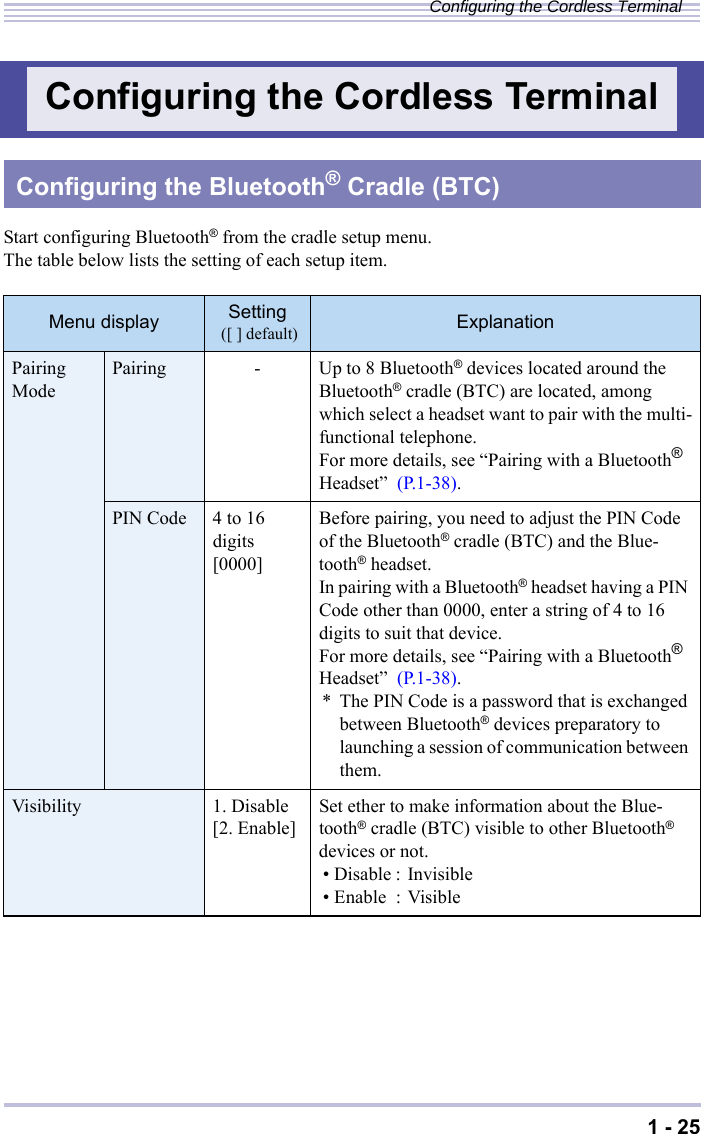 1 - 25Configuring the Cordless TerminalStart configuring Bluetooth® from the cradle setup menu.The table below lists the setting of each setup item.Configuring the Cordless TerminalConfiguring the Bluetooth® Cradle (BTC)Menu display Setting ([ ] default) ExplanationPairing Mode Pairing - Up to 8 Bluetooth® devices located around the Bluetooth® cradle (BTC) are located, among which select a headset want to pair with the multi-functional telephone.For more details, see “Pairing with a Bluetooth® Headset”  (P.1-38).PIN Code 4 to 16digits [0000]Before pairing, you need to adjust the PIN Code of the Bluetooth® cradle (BTC) and the Blue-tooth® headset.In pairing with a Bluetooth® headset having a PIN Code other than 0000, enter a string of 4 to 16 digits to suit that device.For more details, see “Pairing with a Bluetooth® Headset”  (P.1-38).* The PIN Code is a password that is exchanged between Bluetooth® devices preparatory to launching a session of communication between them.Visibility 1. Disable [2. Enable] Set ether to make information about the Blue-tooth® cradle (BTC) visible to other Bluetooth® devices or not.• Disable : Invisible• Enable : Visible