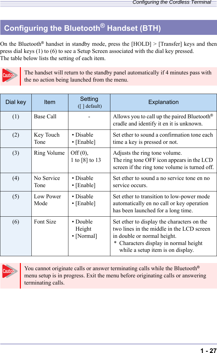 1 - 27Configuring the Cordless TerminalOn the Bluetooth® handset in standby mode, press the [HOLD] &gt; [Transfer] keys and thenpress dial keys (1) to (6) to see a Setup Screen associated with the dial key pressed. The table below lists the setting of each item.Configuring the Bluetooth® Handset (BTH)The handset will return to the standby panel automatically if 4 minutes pass with the no action being launched from the menu.Dial key Item Setting  ([ ] default) Explanation(1) Base Call - Allows you to call up the paired Bluetooth® cradle and identify it en it is unknown.(2) Key Touch Tone •Disable•[Enable] Set ether to sound a confirmation tone each time a key is pressed or not.(3) Ring Volume Off (0),1 to [8] to 13 Adjusts the ring tone volume.The ring tone OFF icon appears in the LCD screen if the ring tone volume is turned off.(4) No Service Tone •Disable•[Enable] Set ether to sound a no service tone en no service occurs.(5) Low Power Mode •Disable•[Enable] Set ether to transition to low-power mode automatically en no call or key operation has been launched for a long time.(6) Font Size • Double Height•[Normal]Set ether to display the characters on the two lines in the middle in the LCD screen in double or normal height.* Characters display in normal height while a setup item is on display.You cannot originate calls or answer terminating calls while the Bluetooth® menu setup is in progress. Exit the menu before originating calls or answering terminating calls.CautionCaution