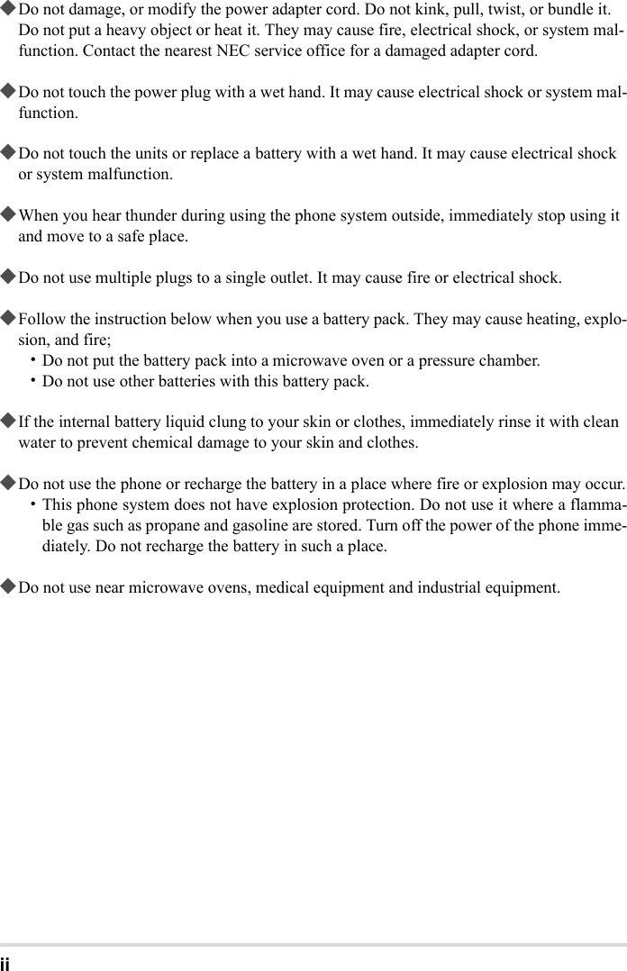 ii◆Do not damage, or modify the power adapter cord. Do not kink, pull, twist, or bundle it. Do not put a heavy object or heat it. They may cause fire, electrical shock, or system mal-function. Contact the nearest NEC service office for a damaged adapter cord.◆Do not touch the power plug with a wet hand. It may cause electrical shock or system mal-function.◆Do not touch the units or replace a battery with a wet hand. It may cause electrical shock or system malfunction.◆When you hear thunder during using the phone system outside, immediately stop using it and move to a safe place.◆Do not use multiple plugs to a single outlet. It may cause fire or electrical shock.◆Follow the instruction below when you use a battery pack. They may cause heating, explo-sion, and fire;・Do not put the battery pack into a microwave oven or a pressure chamber.・Do not use other batteries with this battery pack.◆If the internal battery liquid clung to your skin or clothes, immediately rinse it with clean water to prevent chemical damage to your skin and clothes.◆Do not use the phone or recharge the battery in a place where fire or explosion may occur.・This phone system does not have explosion protection. Do not use it where a flamma-ble gas such as propane and gasoline are stored. Turn off the power of the phone imme-diately. Do not recharge the battery in such a place.◆Do not use near microwave ovens, medical equipment and industrial equipment.