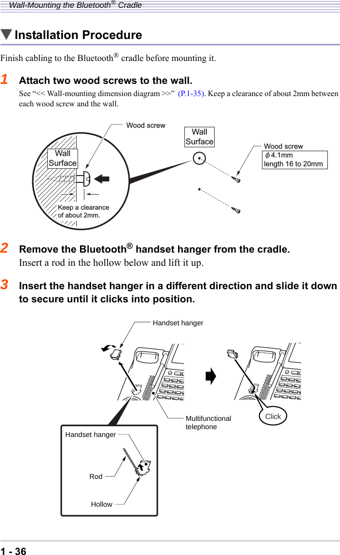 1 - 36Wall-Mounting the Bluetooth® Cradle▼Installation ProcedureFinish cabling to the Bluetooth® cradle before mounting it.1Attach two wood screws to the wall.See “&lt;&lt; Wall-mounting dimension diagram &gt;&gt;”  (P.1-35). Keep a clearance of about 2mm between each wood screw and the wall.2Remove the Bluetooth® handset hanger from the cradle.Insert a rod in the hollow below and lift it up.3Insert the handset hanger in a different direction and slide it down to secure until it clicks into position.Wood screwǾ4.1mmlength 16 to 20mmWallSurfaceWood screw WallSurfaceKeep a clearance of about 2mm.Handset hangerRodHollowClickMultifunctionaltelephoneHandset hanger