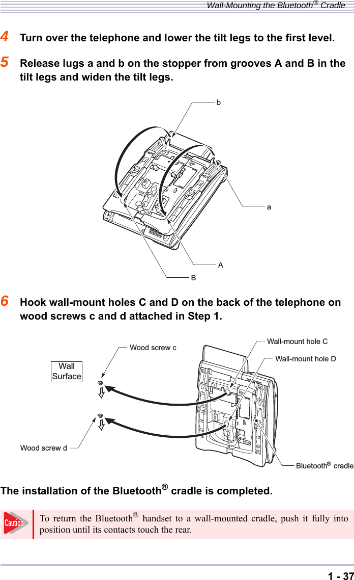 1 - 37Wall-Mounting the Bluetooth® Cradle4Turn over the telephone and lower the tilt legs to the first level.5Release lugs a and b on the stopper from grooves A and B in the tilt legs and widen the tilt legs.6Hook wall-mount holes C and D on the back of the telephone on wood screws c and d attached in Step 1.The installation of the Bluetooth® cradle is completed.To return the Bluetooth® handset to a wall-mounted cradle, push it fully intoposition until its contacts touch the rear.aABbWood screw cWood screw dWall-mount hole CWall-mount hole DWallSurfaceBluetooth   cradleRCaution