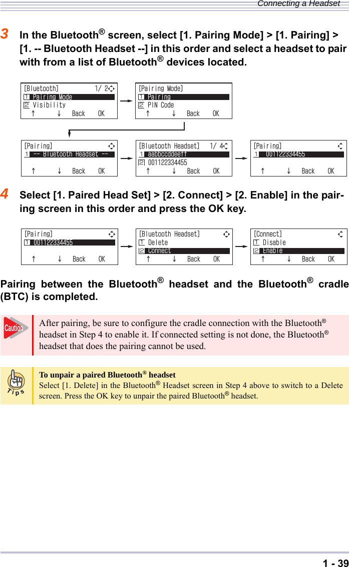 1 - 39Connecting a Headset3In the Bluetooth® screen, select [1. Pairing Mode] &gt; [1. Pairing] &gt; [1. -- Bluetooth Headset --] in this order and select a headset to pair with from a list of Bluetooth® devices located.4Select [1. Paired Head Set] &gt; [2. Connect] &gt; [2. Enable] in the pair-ing screen in this order and press the OK key.Pairing between the Bluetooth® headset and the Bluetooth® cradle(BTC) is completed.After pairing, be sure to configure the cradle connection with the Bluetooth® headset in Step 4 to enable it. If connected setting is not done, the Bluetooth® headset that does the pairing cannot be used. To unpair a paired Bluetooth® headsetSelect [1. Delete] in the Bluetooth® Headset screen in Step 4 above to switch to a Deletescreen. Press the OK key to unpair the paired Bluetooth® headset.=2CKTKPI?$NWGVQQVJ*GCFUGVĉĊ$CEM1-Ĵ=2CKTKPI?ĉĊ$CEM1-ĴĴ=$NWGVQQVJ*GCFUGV?CCDDEEFFGGHHĉĊ$CEM1-ĴĵĴĴ Ĵ Ĵĵ=$NWGVQQVJ?2CKTKPI/QFG8KUKDKNKV[ĉĊ$CEM1-Ĵĵ=2CKTKPI/QFG?2CKTKPI2+0%QFGĉĊ$CEM1-ĴĵĴĵ=2CKTKPI?ĉĊ$CEM1-ĴĴĵ=$NWGVQQVJ*GCFUGV?&amp;GNGVG%QPPGEVĉĊ$CEM1-Ĵĵ=%QPPGEV?&amp;KUCDNG&apos;PCDNGĉĊ$CEM1-Ĵĵ ĵCautionTips