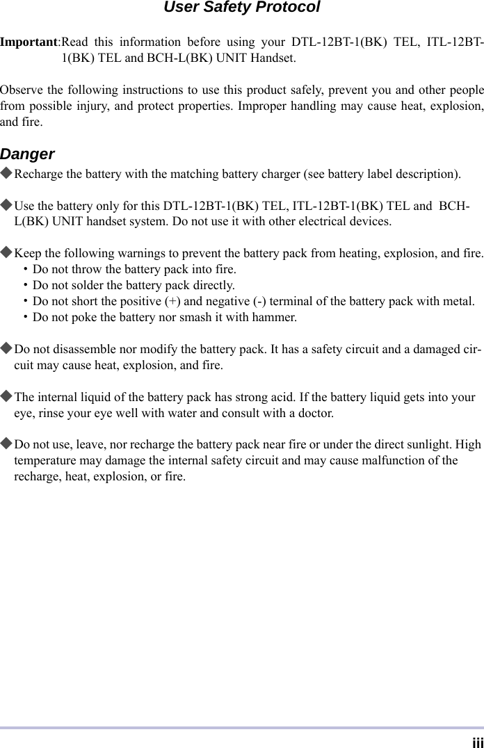 iiiUser Safety ProtocolImportant:Read this information before using your DTL-12BT-1(BK) TEL, ITL-12BT-1(BK) TEL and BCH-L(BK) UNIT Handset.Observe the following instructions to use this product safely, prevent you and other peoplefrom possible injury, and protect properties. Improper handling may cause heat, explosion,and fire.Danger◆Recharge the battery with the matching battery charger (see battery label description).◆Use the battery only for this DTL-12BT-1(BK) TEL, ITL-12BT-1(BK) TEL and  BCH-L(BK) UNIT handset system. Do not use it with other electrical devices.◆Keep the following warnings to prevent the battery pack from heating, explosion, and fire.・Do not throw the battery pack into fire.・Do not solder the battery pack directly.・Do not short the positive (+) and negative (-) terminal of the battery pack with metal.・Do not poke the battery nor smash it with hammer.◆Do not disassemble nor modify the battery pack. It has a safety circuit and a damaged cir-cuit may cause heat, explosion, and fire.◆The internal liquid of the battery pack has strong acid. If the battery liquid gets into your eye, rinse your eye well with water and consult with a doctor.◆Do not use, leave, nor recharge the battery pack near fire or under the direct sunlight. High temperature may damage the internal safety circuit and may cause malfunction of the recharge, heat, explosion, or fire.