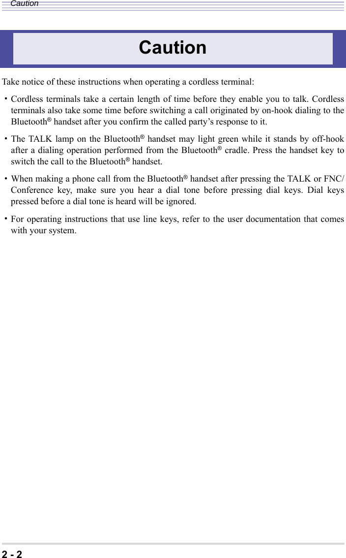 2 - 2CautionTake notice of these instructions when operating a cordless terminal:・Cordless terminals take a certain length of time before they enable you to talk. Cordlessterminals also take some time before switching a call originated by on-hook dialing to theBluetooth® handset after you confirm the called party’s response to it.・The TALK lamp on the Bluetooth® handset may light green while it stands by off-hookafter a dialing operation performed from the Bluetooth® cradle. Press the handset key toswitch the call to the Bluetooth® handset.・When making a phone call from the Bluetooth® handset after pressing the TALK or FNC/Conference key, make sure you hear a dial tone before pressing dial keys. Dial keyspressed before a dial tone is heard will be ignored.・For operating instructions that use line keys, refer to the user documentation that comeswith your system.Caution