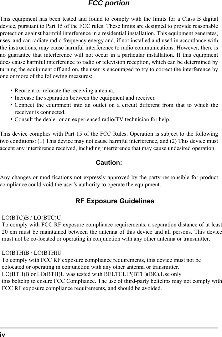 ivFCC portionThis equipment has been tested and found to comply with the limits for a Class B digitaldevice, pursuant to Part 15 of the FCC rules. These limits are designed to provide reasonableprotection against harmful interference in a residential installation. This equipment generates,uses, and can radiate radio frequency energy and, if not installed and used in accordance withthe instructions, may cause harmful interference to radio communications. However, there isno guarantee that interference will not occur in a particular installation. If this equipmentdoes cause harmful interference to radio or television reception, which can be determined byturning the equipment off and on, the user is encouraged to try to correct the interference byone or more of the following measures:・Reorient or relocate the receiving antenna.・Increase the separation between the equipment and receiver.・Connect the equipment into an outlet on a circuit different from that to which thereceiver is connected.・Consult the dealer or an experienced radio/TV technician for help.This device complies with Part 15 of the FCC Rules. Operation is subject to the followingtwo conditions: (1) This device may not cause harmful interference, and (2) This device mustaccept any interference received, including interference that may cause undesired operation.Caution:Any changes or modifications not expressly approved by the party responsible for productcompliance could void the user’s authority to operate the equipment.To comply with FCC RF exposure compliance requirements, this device must not be co-located or operating in conjunction with any other antenna or transmitter.LO(BTC)B / LO(BTC)U To comply with FCC RF exposure compliance requirements, a separation distance of at least 20 cm must be maintained between the antenna of this device and all persons. This device must not be co-located or operating in conjunction with any other antenna or transmitter.  LO(BTH)B / LO(BTH)U To comply with FCC RF exposure compliance requirements, this device must not be colocated or operating in conjunction with any other antenna or transmitter. LO(BTH)B or LO(BTH)U was tested with BELTCLIP(BTH)(BK).Use only this beltclip to ensure FCC Compliance. The use of third-party beltclips may not comply with FCC RF exposure compliance requirements, and should be avoided.                                        RF Exposure Guidelines  