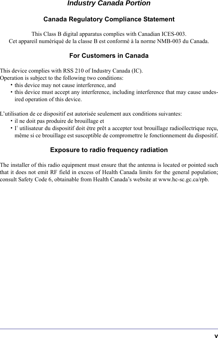 vIndustry Canada PortionCanada Regulatory Compliance StatementThis Class B digital apparatus complies with Canadian ICES-003.Cet appareil numériqué de la classe B est conformé à la norme NMB-003 du Canada.For Customers in CanadaThis device complies with RSS 210 of Industry Canada (IC).Operation is subject to the following two conditions:・this device may not cause interference, and・this device must accept any interference, including interference that may cause undes-ired operation of this device.L’utilisation de ce dispositif est autorisée seulement aux conditions suivantes:・il ne doit pas produire de brouillage et・I&apos;utilisateur du dispositif doit étre prêt a accepter tout brouillage radioélectrique reçu,même si ce brouillage est susceptible de compromettre le fonctionnement du dispositif.Exposure to radio frequency radiationThe installer of this radio equipment must ensure that the antenna is located or pointed suchthat it does not emit RF field in excess of Health Canada limits for the general population;consult Safety Code 6, obtainable from Health Canada’s website at www.hc-sc.gc.ca/rpb.