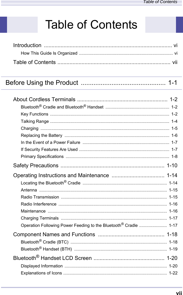 viiTable of ContentsIntroduction ..................................................................................... viHow This Guide Is Organized .............................................................................. viTable of Contents ........................................................................... viiBefore Using the Product ............................................... 1-1About Cordless Terminals ............................................................ 1-2Bluetooth® Cradle and Bluetooth® Handset  .....................................................  1-2Key Functions ...................................................................................................  1-2Talking Range ...................................................................................................  1-4Charging ........................................................................................................... 1-5Replacing the Battery  .......................................................................................  1-6In the Event of a Power Failure  ........................................................................  1-7If Security Features Are Used ...........................................................................  1-7Primary Specifications  ......................................................................................  1-8Safety Precautions ..................................................................... 1-10Operating Instructions and Maintenance  ................................... 1-14Locating the Bluetooth® Cradle  ......................................................................  1-14Antenna .......................................................................................................... 1-15Radio Transmission ........................................................................................  1-15Radio Interference  ..........................................................................................  1-16Maintenance ................................................................................................... 1-16Charging Terminals  ........................................................................................  1-17Operation Following Power Feeding to the Bluetooth® Cradle ....................... 1-17Component Names and Functions  ............................................ 1-18Bluetooth® Cradle (BTC)  ................................................................................  1-18Bluetooth® Handset (BTH)  .............................................................................  1-19Bluetooth® Handset LCD Screen ............................................... 1-20Displayed Information .....................................................................................  1-20Explanations of Icons ......................................................................................  1-22Table of Contents