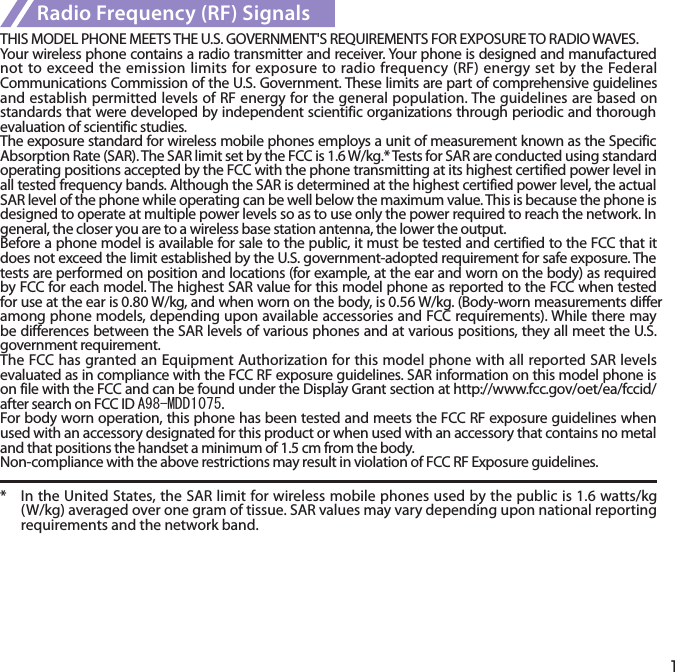 1Radio Frequency (RF) SignalsTHIS MODEL PHONE MEETS THE U.S. GOVERNMENT&apos;S REQUIREMENTS FOR EXPOSURE TO RADIO WAVES.Your wireless phone contains a radio transmitter and receiver. Your phone is designed and manufactured not to exceed the emission limits for exposure to radio frequency (RF) energy set by the Federal Communications Commission of the U.S. Government. These limits are part of comprehensive guidelines and establish permitted levels of RF energy for the general population. The guidelines are based on standards that were developed by independent scientific organizations through periodic and thorough evaluation of scientific studies.The exposure standard for wireless mobile phones employs a unit of measurement known as the Specific Absorption Rate (SAR). The SAR limit set by the FCC is 1.6 W/kg.* Tests for SAR are conducted using standard operating positions accepted by the FCC with the phone transmitting at its highest certified power level in all tested frequency bands. Although the SAR is determined at the highest certified power level, the actual SAR level of the phone while operating can be well below the maximum value. This is because the phone is designed to operate at multiple power levels so as to use only the power required to reach the network. In general, the closer you are to a wireless base station antenna, the lower the output.Before a phone model is available for sale to the public, it must be tested and certified to the FCC that it does not exceed the limit established by the U.S. government-adopted requirement for safe exposure. The tests are performed on position and locations (for example, at the ear and worn on the body) as required by FCC for each model. The highest SAR value for this model phone as reported to the FCC when tested for use at the ear is 0.80 W/kg, and when worn on the body, is 0.56 W/kg. (Body-worn measurements differ among phone models, depending upon available accessories and FCC requirements). While there may be differences between the SAR levels of various phones and at various positions, they all meet the U.S. government requirement.The FCC has granted an Equipment Authorization for this model phone with all reported SAR levels evaluated as in compliance with the FCC RF exposure guidelines. SAR information on this model phone is on file with the FCC and can be found under the Display Grant section at http://www.fcc.gov/oet/ea/fccid/ after search on FCC ID A98-MDD1075.For body worn operation, this phone has been tested and meets the FCC RF exposure guidelines when used with an accessory designated for this product or when used with an accessory that contains no metal and that positions the handset a minimum of 1.5 cm from the body.Non-compliance with the above restrictions may result in violation of FCC RF Exposure guidelines.*  In the United States, the SAR limit for wireless mobile phones used by the public is 1.6 watts/kg (W/kg) averaged over one gram of tissue. SAR values may vary depending upon national reporting requirements and the network band.