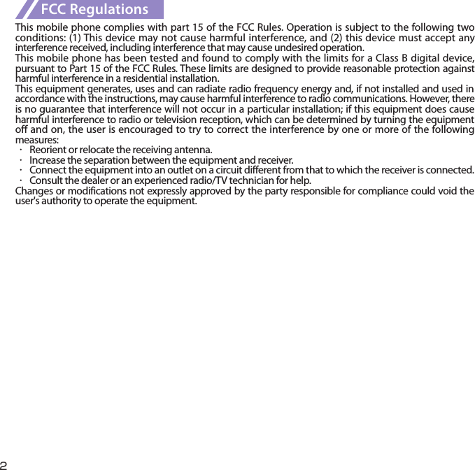 2FCC RegulationsThis mobile phone complies with part 15 of the FCC Rules. Operation is subject to the following two conditions: (1) This device may not cause harmful interference, and (2) this device must accept any interference received, including interference that may cause undesired operation.This mobile phone has been tested and found to comply with the limits for a Class B digital device, pursuant to Part 15 of the FCC Rules. These limits are designed to provide reasonable protection against harmful interference in a residential installation.This equipment generates, uses and can radiate radio frequency energy and, if not installed and used in accordance with the instructions, may cause harmful interference to radio communications. However, there is no guarantee that interference will not occur in a particular installation; if this equipment does cause harmful interference to radio or television reception, which can be determined by turning the equipment off and on, the user is encouraged to try to correct the interference by one or more of the following measures:・  Reorient or relocate the receiving antenna.・  Increase the separation between the equipment and receiver.・  Connect the equipment into an outlet on a circuit different from that to which the receiver is connected.・  Consult the dealer or an experienced radio/TV technician for help.Changes or modifications not expressly approved by the party responsible for compliance could void the user&apos;s authority to operate the equipment.