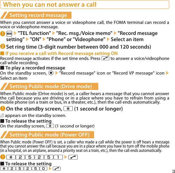 3When you can not answer a callSetting record messageWhen you cannot answer a voice or videophone call, the FOMA terminal can record a voice or videophone message.❶ i▶&quot;TEL function&quot;▶&quot;Rec. msg./Voice memo&quot;▶&quot;Record message setting&quot;▶&quot;ON&quot;▶&quot;Phone&quot; or &quot;Videophone&quot;▶Select an item❷ Set ring time (3-digit number between 000 and 120 seconds)■ If you receive a call with Record message setting ONRecord message activates if the set time ends. Press r to answer a voice/videophone call while recording.■ To play a recorded messageOn the standby screen, d▶&quot;Record message&quot; icon or &quot;Record VP message&quot; icon▶Select an itemSetting Public mode (Drive mode)When Public mode (Drive mode) is set, a caller hears a message that you cannot answer the call because you are driving or in a place where you have to refrain from using a mobile phone (on a train or bus, in a theater, etc.), then the call ends automatically.❶ On the standby screen, w (1 second or longer) appears on the standby screen.■ To release the settingOn the standby screen, w (1 second or longer)Setting Public mode (Power OFF)When Public mode (Power OFF) is set, a caller who made a call while the power is off hears a message that you cannot answer the call because you are in a place where you have to turn off the mobile phone (in a hospital, on an airplane, around a priority seat on a train, etc.), then the call ends automatically.❶ w25251▶r■ To release the settingw25250▶r