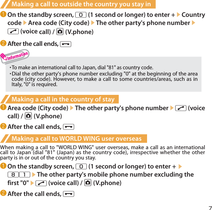 7Making a call to outside the country you stay in❶ On the standby screen, 0 (1 second or longer) to enter +▶Country code▶Area code (City code)▶The other party&apos;s phone number▶r (voice call) / u (V.phone)❷ After the call ends, y・  To make an international call to Japan, dial &quot;81&quot; as country code.・  Dial the other party&apos;s phone number excluding &quot;0&quot; at the beginning of the area code (city code). However, to make a call to some countries/areas, such as in Italy, &quot;0&quot; is required.Making a call in the country of stay❶ Area code (City code)▶The other party&apos;s phone number▶r (voice call) / u (V.phone)❷ After the call ends, yMaking a call to WORLD WING user overseasWhen making a call to &quot;WORLD WING&quot; user overseas, make a call as an international call to Japan (dial &quot;81&quot; (Japan) as the country code), irrespective whether the other party is in or out of the country you stay.❶ On the standby screen, 0 (1 second or longer) to enter + ▶81▶The other party&apos;s mobile phone number excluding the first &quot;0&quot;▶r (voice call) / u (V.phone)❷ After the call ends, y