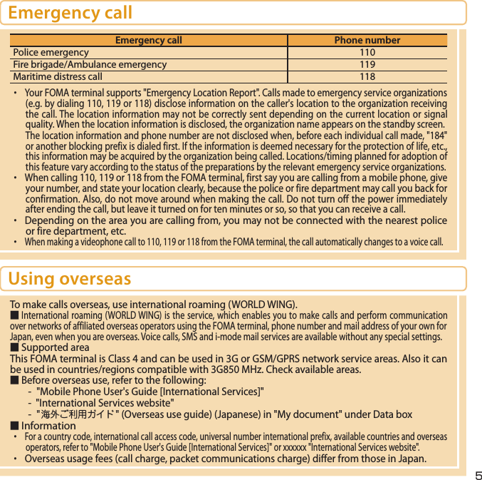 5Emergency callEmergency call Phone numberPolice emergency 110Fire brigade/Ambulance emergency 119Maritime distress call 118・ Your FOMA terminal supports &quot;Emergency Location Report&quot;. Calls made to emergency service organizations (e.g. by dialing 110, 119 or 118) disclose information on the caller&apos;s location to the organization receiving the call. The location information may not be correctly sent depending on the current location or signal quality. When the location information is disclosed, the organization name appears on the standby screen.The location information and phone number are not disclosed when, before each individual call made, &quot;184&quot; or another blocking prefix is dialed first. If the information is deemed necessary for the protection of life, etc., this information may be acquired by the organization being called. Locations/timing planned for adoption of this feature vary according to the status of the preparations by the relevant emergency service organizations.・ When calling 110, 119 or 118 from the FOMA terminal, first say you are calling from a mobile phone, give your number, and state your location clearly, because the police or fire department may call you back for confirmation. Also, do not move around when making the call. Do not turn off the power immediately after ending the call, but leave it turned on for ten minutes or so, so that you can receive a call.・  Depending on the area you are calling from, you may not be connected with the nearest police or fire department, etc.・ When making a videophone call to 110, 119 or 118 from the FOMA terminal, the call automatically changes to a voice call.Using overseasTo make calls overseas, use international roaming (WORLD WING).■ International roaming (WORLD WING) is the service, which enables you to make calls and perform communication over networks of affiliated overseas operators using the FOMA terminal, phone number and mail address of your own for Japan, even when you are overseas. Voice calls, SMS and i-mode mail services are available without any special settings.■ Supported area This FOMA terminal is Class 4 and can be used in 3G or GSM/GPRS network service areas. Also it can be used in countries/regions compatible with 3G850 MHz. Check available areas.■ Before overseas use, refer to the following: -  &quot;Mobile Phone User&apos;s Guide [International Services]&quot;-  &quot;International Services website&quot;- &quot;海外ご利用ガイド&quot; (Overseas use guide) (Japanese) in &quot;My document&quot; under Data box■ Information ・ For a country code, international call access code, universal number international prefix, available countries and overseas operators, refer to &quot;Mobile Phone User&apos;s Guide [International Services]&quot; or YYYYYY &quot;International Services website&quot;.・  Overseas usage fees (call charge, packet communications charge) differ from those in Japan.