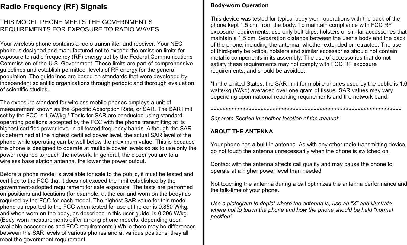 Radio Frequency (RF) SignalsTHIS MODEL PHONE MEETS THE GOVERNMENT’SREQUIREMENTS FOR EXPOSURE TO RADIO WAVESYour wireless phone contains a radio transmitter and receiver. Your NECphone is designed and manufactured not to exceed the emission limits forexposure to radio frequency (RF) energy set by the Federal CommunicationsCommission of the U.S. Government. These limits are part of comprehensiveguidelines and establish permitted  levels of RF energy for the generalpopulation. The guidelines are based on standards that were developed byindependent scientific organizations through periodic and thorough evaluationof scientific studies.The exposure standard for wireless mobile phones employs a unit ofmeasurement known as the Specific Absorption Rate, or SAR. The SAR limitset by the FCC is 1.6W/kg.* Tests for SAR are conducted using standardoperating positions accepted by the FCC with the phone transmitting at itshighest certified power level in all tested frequency bands. Although the SARis determined at the highest certified power level, the actual SAR level of thephone while operating can be well below the maximum value. This is becausethe phone is designed to operate at multiple power levels so as to use only thepower required to reach the network. In general, the closer you are to awireless base station antenna, the lower the power output.Before a phone model is available for sale to the public, it must be tested andcertified to the FCC that it does not exceed the limit established by thegovernment-adopted requirement for safe exposure. The tests are performedon positions and locations (for example, at the ear and worn on the body) asrequired by the FCC for each model. The highest SAR value for this modelphone as reported to the FCC when tested for use at the ear is 0.850 W/kg,and when worn on the body, as described in this user guide, is 0.296 W/kg.(Body-worn measurements differ among phone models, depending uponavailable accessories and FCC requirements.) While there may be differencesbetween the SAR levels of various phones and at various positions, they allmeet the government requirement.Body-worn OperationThis device was tested for typical body-worn operations with the back of thephone kept 1.5 cm. from the body. To maintain compliance with FCC RFexposure requirements, use only belt-clips, holsters or similar accessories thatmaintain a 1.5 cm. Separation distance between the user’s body and the backof the phone, including the antenna, whether extended or retracted. The useof third-party belt-clips, holsters and similar accessories should not containmetallic components in its assembly. The use of accessories that do notsatisfy these requirements may not comply with FCC RF exposurerequirements, and should be avoided.*In the United States, the SAR limit for mobile phones used by the public is 1.6watts/kg (W/kg) averaged over one gram of tissue. SAR values may varydepending upon national reporting requirements and the network band.*****************************************************************Separate Section in another location of the manual:ABOUT THE ANTENNAYour phone has a built-in antenna. As with any other radio transmitting device,do not touch the antenna unnecessarily when the phone is switched on.Contact with the antenna affects call quality and may cause the phone tooperate at a higher power level than needed.Not touching the antenna during a call optimizes the antenna performance andthe talk-time of your phone.Use a pictogram to depict where the antenna is; use an “X” and illustratewhere not to touch the phone and how the phone should be held “normalposition”