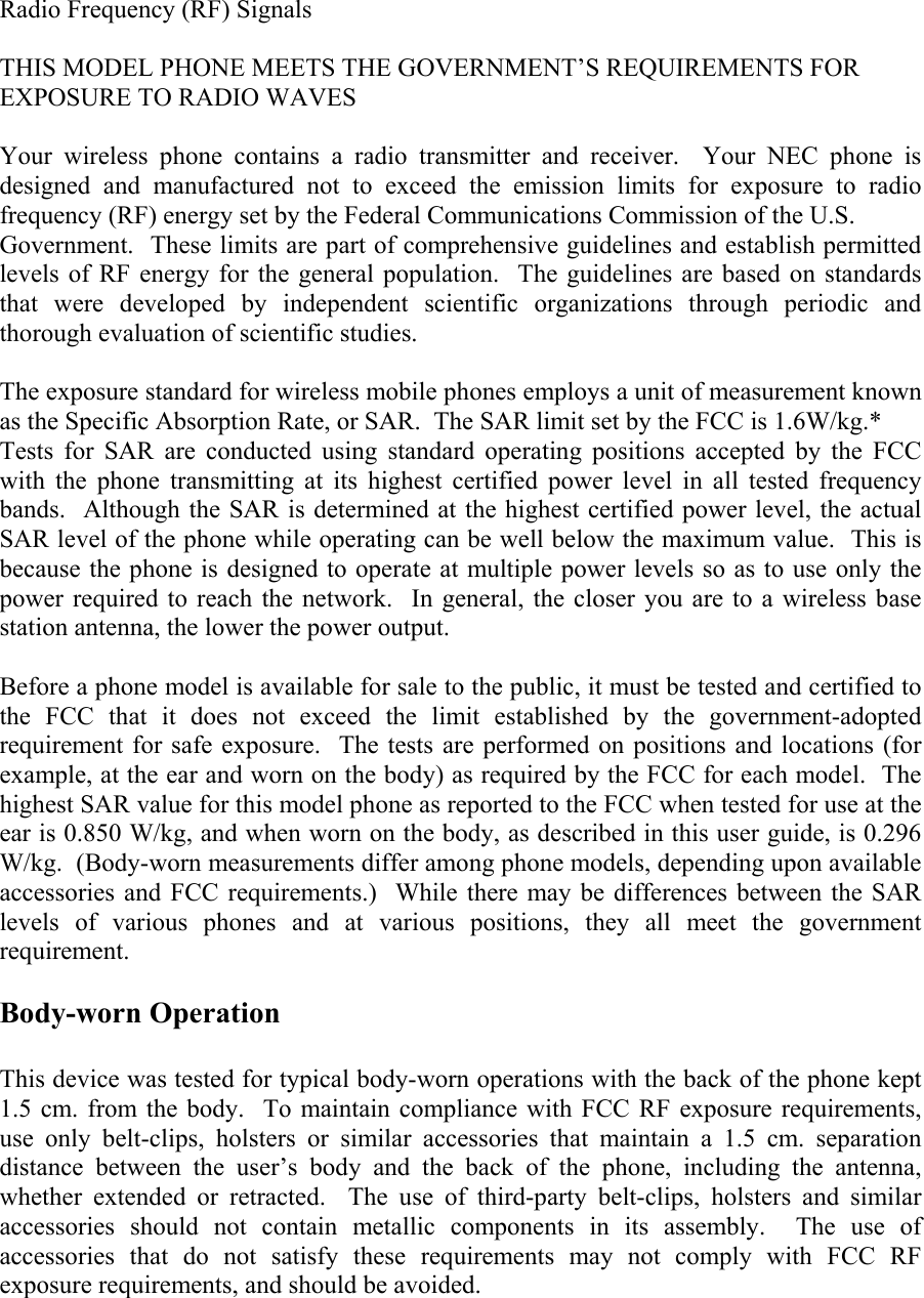 Radio Frequency (RF) Signals  THIS MODEL PHONE MEETS THE GOVERNMENT’S REQUIREMENTS FOR EXPOSURE TO RADIO WAVES  Your wireless phone contains a radio transmitter and receiver.  Your NEC phone is designed and manufactured not to exceed the emission limits for exposure to radio frequency (RF) energy set by the Federal Communications Commission of the U.S. Government.  These limits are part of comprehensive guidelines and establish permitted levels of RF energy for the general population.  The guidelines are based on standards that were developed by independent scientific organizations through periodic and thorough evaluation of scientific studies.  The exposure standard for wireless mobile phones employs a unit of measurement known as the Specific Absorption Rate, or SAR.  The SAR limit set by the FCC is 1.6W/kg.* Tests for SAR are conducted using standard operating positions accepted by the FCC with the phone transmitting at its highest certified power level in all tested frequency bands.  Although the SAR is determined at the highest certified power level, the actual SAR level of the phone while operating can be well below the maximum value.  This is because the phone is designed to operate at multiple power levels so as to use only the power required to reach the network.  In general, the closer you are to a wireless base station antenna, the lower the power output.  Before a phone model is available for sale to the public, it must be tested and certified to the FCC that it does not exceed the limit established by the government-adopted requirement for safe exposure.  The tests are performed on positions and locations (for example, at the ear and worn on the body) as required by the FCC for each model.  The highest SAR value for this model phone as reported to the FCC when tested for use at the ear is 0.850 W/kg, and when worn on the body, as described in this user guide, is 0.296 W/kg.  (Body-worn measurements differ among phone models, depending upon available accessories and FCC requirements.)  While there may be differences between the SAR levels of various phones and at various positions, they all meet the government requirement.  Body-worn Operation  This device was tested for typical body-worn operations with the back of the phone kept 1.5 cm. from the body.  To maintain compliance with FCC RF exposure requirements, use only belt-clips, holsters or similar accessories that maintain a 1.5 cm. separation distance between the user’s body and the back of the phone, including the antenna, whether extended or retracted.  The use of third-party belt-clips, holsters and similar accessories should not contain metallic components in its assembly.  The use of accessories that do not satisfy these requirements may not comply with FCC RF  exposure requirements, and should be avoided.   