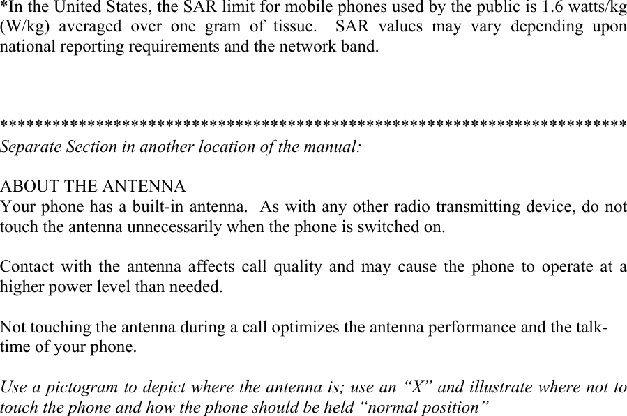 *In the United States, the SAR limit for mobile phones used by the public is 1.6 watts/kg (W/kg) averaged over one gram of tissue.  SAR values may vary depending upon national reporting requirements and the network band.    ************************************************************************ Separate Section in another location of the manual:  ABOUT THE ANTENNA Your phone has a built-in antenna.  As with any other radio transmitting device, do not touch the antenna unnecessarily when the phone is switched on.  Contact with the antenna affects call quality and may cause the phone to operate at a higher power level than needed.  Not touching the antenna during a call optimizes the antenna performance and the talk- time of your phone.  Use a pictogram to depict where the antenna is; use an “X” and illustrate where not to touch the phone and how the phone should be held “normal position” 