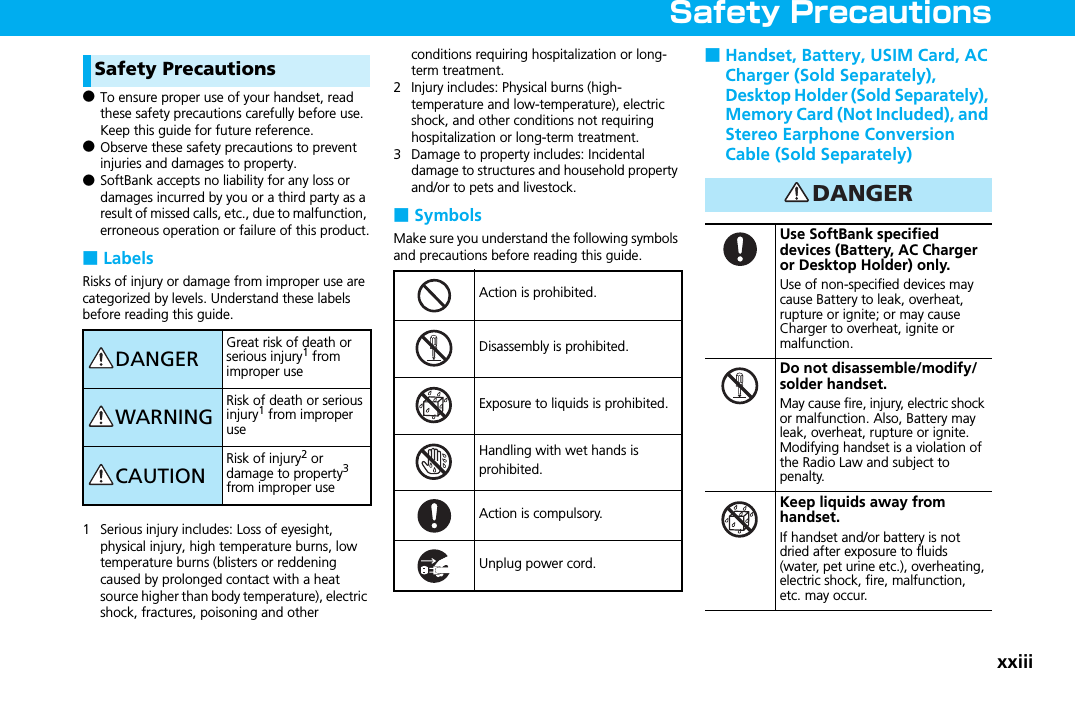 xxiiiSafety PrecautionsSafety Precautions●To ensure proper use of your handset, read these safety precautions carefully before use. Keep this guide for future reference.●Observe these safety precautions to prevent injuries and damages to property.●SoftBank accepts no liability for any loss or damages incurred by you or a third party as a result of missed calls, etc., due to malfunction, erroneous operation or failure of this product.■LabelsRisks of injury or damage from improper use are categorized by levels. Understand these labels before reading this guide. 1 Serious injury includes: Loss of eyesight, physical injury, high temperature burns, low temperature burns (blisters or reddening caused by prolonged contact with a heat source higher than body temperature), electric shock, fractures, poisoning and other conditions requiring hospitalization or long-term treatment.2 Injury includes: Physical burns (high-temperature and low-temperature), electric shock, and other conditions not requiring hospitalization or long-term treatment.3 Damage to property includes: Incidental damage to structures and household property and/or to pets and livestock.■SymbolsMake sure you understand the following symbols and precautions before reading this guide.■Handset, Battery, USIM Card, AC Charger (Sold Separately), Desktop Holder (Sold Separately), Memory Card (Not Included), and Stereo Earphone Conversion Cable (Sold Separately)DANGERGreat risk of death or serious injury1 from improper useWARNINGRisk of death or serious injury1 from improper useCAUTIONRisk of injury2 or damage to property3 from improper useAction is prohibited.Disassembly is prohibited.Exposure to liquids is prohibited.Handling with wet hands is prohibited.Action is compulsory.Unplug power cord.Use SoftBank specified devices (Battery, AC Charger or Desktop Holder) only.Use of non-specified devices may cause Battery to leak, overheat, rupture or ignite; or may cause Charger to overheat, ignite or malfunction.Do not disassemble/modify/solder handset.May cause fire, injury, electric shock or malfunction. Also, Battery may leak, overheat, rupture or ignite.Modifying handset is a violation of the Radio Law and subject to penalty.Keep liquids away from handset.If handset and/or battery is not dried after exposure to fluids (water, pet urine etc.), overheating, electric shock, fire, malfunction, etc. may occur.DANGER