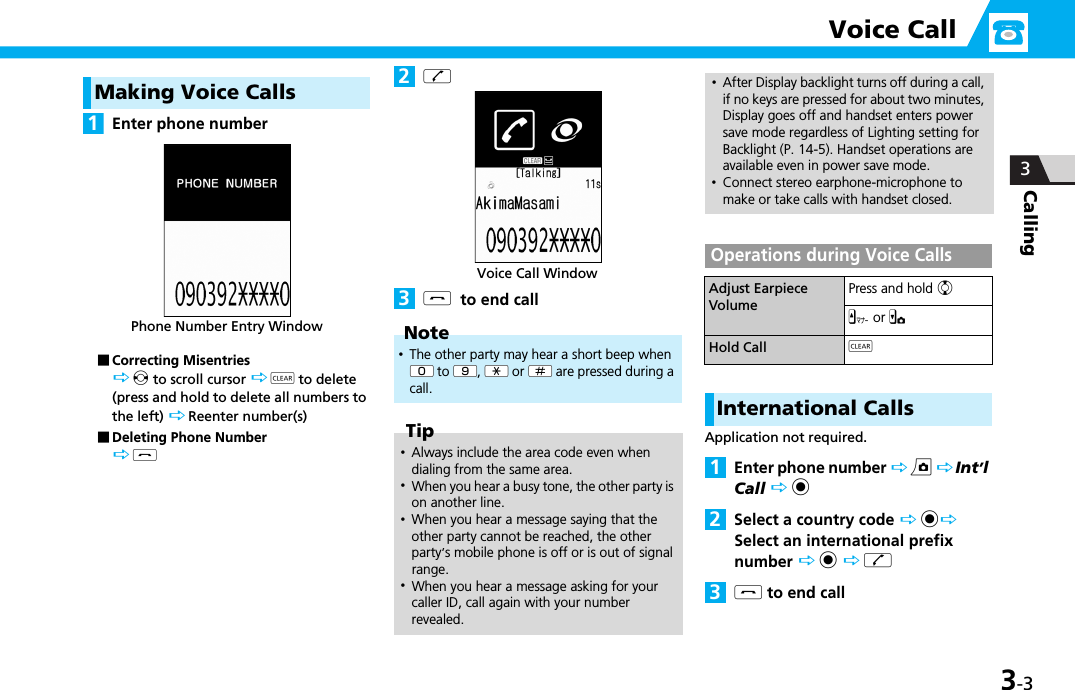 3-3Calling 3Voice CallMaking Voice CallsEnter phone number■Correcting Misentries v to scroll cursor  t to delete (press and hold to delete all numbers to the left)  Reenter number(s)■Deleting Phone Number yry  to end callOperations during Voice CallsInternational CallsApplication not required.Enter phone number  u  Int’l Call  dSelect a country code  d Select an international prefix number  d  ry to end call1Phone Number Entry WindowNote･The other party may hear a short beep when W0 to W9, Ww or Wq are pressed during a call.Tip･Always include the area code even when dialing from the same area.･When you hear a busy tone, the other party is on another line. ･When you hear a message saying that the other party cannot be reached, the other party’s mobile phone is off or is out of signal range.･When you hear a message asking for your caller ID, call again with your number revealed.2Voice Call Window3･After Display backlight turns off during a call, if no keys are pressed for about two minutes, Display goes off and handset enters power save mode regardless of Lighting setting for Backlight (P. 14-5). Handset operations are available even in power save mode.･Connect stereo earphone-microphone to make or take calls with handset closed.Adjust Earpiece VolumePress and hold cz or xHold Call t123