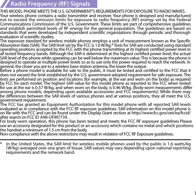 1Radio Frequency (RF) SignalsTHIS MODEL PHONE MEETS THE U.S. GOVERNMENT&apos;S REQUIREMENTS FOR EXPOSURE TO RADIO WAVES.Your wireless phone contains a radio transmitter and receiver. Your phone is designed and manufactured not to exceed the emission limits for exposure to radio frequency (RF) energy set by the Federal Communications Commission of the U.S. Government. These limits are part of comprehensive guidelines and establish permitted levels of RF energy for the general population. The guidelines are based on standards that were developed by independent scientific organizations through periodic and thorough evaluation of scientific studies.The exposure standard for wireless mobile phones employs a unit of measurement known as the Specific Absorption Rate (SAR). The SAR limit set by the FCC is 1.6 W/kg.* Tests for SAR are conducted using standard operating positions accepted by the FCC with the phone transmitting at its highest certified power level in all tested frequency bands. Although the SAR is determined at the highest certified power level, the actual SAR level of the phone while operating can be well below the maximum value. This is because the phone is designed to operate at multiple power levels so as to use only the power required to reach the network. In general, the closer you are to a wireless base station antenna, the lower the output.Before a phone model is available for sale to the public, it must be tested and certified to the FCC that it does not exceed the limit established by the U.S. government-adopted requirement for safe exposure. The tests are performed on position and locations (for example, at the ear and worn on the body) as required by FCC for each model. The highest SAR value for this model phone as reported to the FCC when tested for use at the ear is 0.57 W/kg, and when worn on the body, is 0.46 W/kg. (Body-worn measurements differ among phone models, depending upon available accessories and FCC requirements). While there may be differences between the SAR levels of various phones and at various positions, they all meet the U.S. government requirement.The FCC has granted an Equipment Authorization for this model phone with all reported SAR levels evaluated as in compliance with the FCC RF exposure guidelines. SAR information on this model phone is on file with the FCC and can be found under the Display Grant section at http://www.fcc.gov/oet/ea/fccid/ after search on FCC ID A98-OFM7739.For body worn operation, this phone has been tested and meets the FCC RF exposure guidelines Please use an accessory designated for this product or an accessory which contains no metal and which positions the handset a minimum of 1.5 cm from the body.Non-compliance with the above restrictions may result in violation of FCC RF Exposure guidelines.*  In the United States, the SAR limit for wireless mobile phones used by the public is 1.6 watts/kg (W/kg) averaged over one gram of tissue. SAR values may vary depending upon national reporting requirements and the network band.