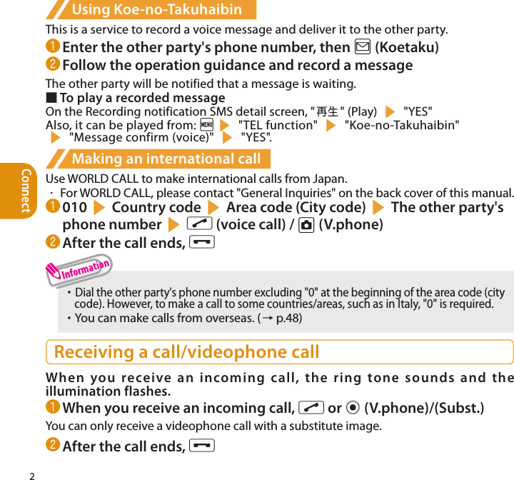 Connect2Using Koe-no-TakuhaibinThis is a service to record a voice message and deliver it to the other party.❶ Enter the other party&apos;s phone number, then o (Koetaku)❷ Follow the operation guidance and record a messageThe other party will be notified that a message is waiting.■ To play a recorded messageOn the Recording notification SMS detail screen, &quot;再生 &quot; (Play) s &quot;YES&quot;Also, it can be played from: is &quot;TEL function&quot; s &quot;Koe-no-Takuhaibin&quot;  s &quot;Message confirm (voice)&quot; s &quot;YES&quot;.Making an international callUse WORLD CALL to make international calls from Japan.・  For WORLD CALL, please contact &quot;General Inquiries&quot; on the back cover of this manual.❶ 010sCountry codesArea code (City code)sThe other party&apos;s phone numbersr (voice call) / u (V.phone)❷ After the call ends, y・     Dial the other party&apos;s phone number excluding &quot;0&quot; at the beginning of the area code (city  code). However, to make a call to some countries/areas, such as in Italy, &quot;0&quot; is required. ・     You can make calls from overseas. (→ p.48)Receiving a call/videophone callWhen you receive an incoming call, the ring tone sounds and the illumination flashes.❶ When you receive an incoming call, r or d (V.phone)/(Subst.)You can only receive a videophone call with a substitute image.❷ After the call ends, y