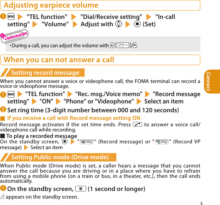 Connect3Adjusting earpiece volume❶ is &quot;TEL function&quot; s &quot;Dial/Receive setting&quot; s &quot;In-call setting&quot;s &quot;Volume&quot; sAdjust with csd (Set)・  During a call, you can adjust the volume with Ya/Ss.When you can not answer a callSetting record messageWhen you cannot answer a voice or videophone call, the FOMA terminal can record a voice or videophone message.❶ is&quot;TEL function&quot;s&quot;Rec. msg./Voice memo&quot;s&quot;Record message setting&quot;s&quot;ON&quot;s&quot;Phone&quot; or &quot;Videophone&quot;sSelect an item❷ Set ring time (3-digit number between 000 and 120 seconds)■  If you receive a call with Record message setting ONRecord message activates if the set time ends. Press r to answer a voice call/videophone call while recording. ■ To play a recorded messageOn the standby screen, ds&quot; &quot; (Record message) or &quot; &quot; (Record VP message)sSelect an itemSetting Public mode (Drive mode)When Public mode (Drive mode) is set, a caller hears a message that you cannot answer the call because you are driving or in a place where you have to refrain from using a mobile phone (on a train or bus, in a theater, etc.), then  the call ends automatically.❶ On the standby screen, w (1 second or longer) appears on the standby screen.